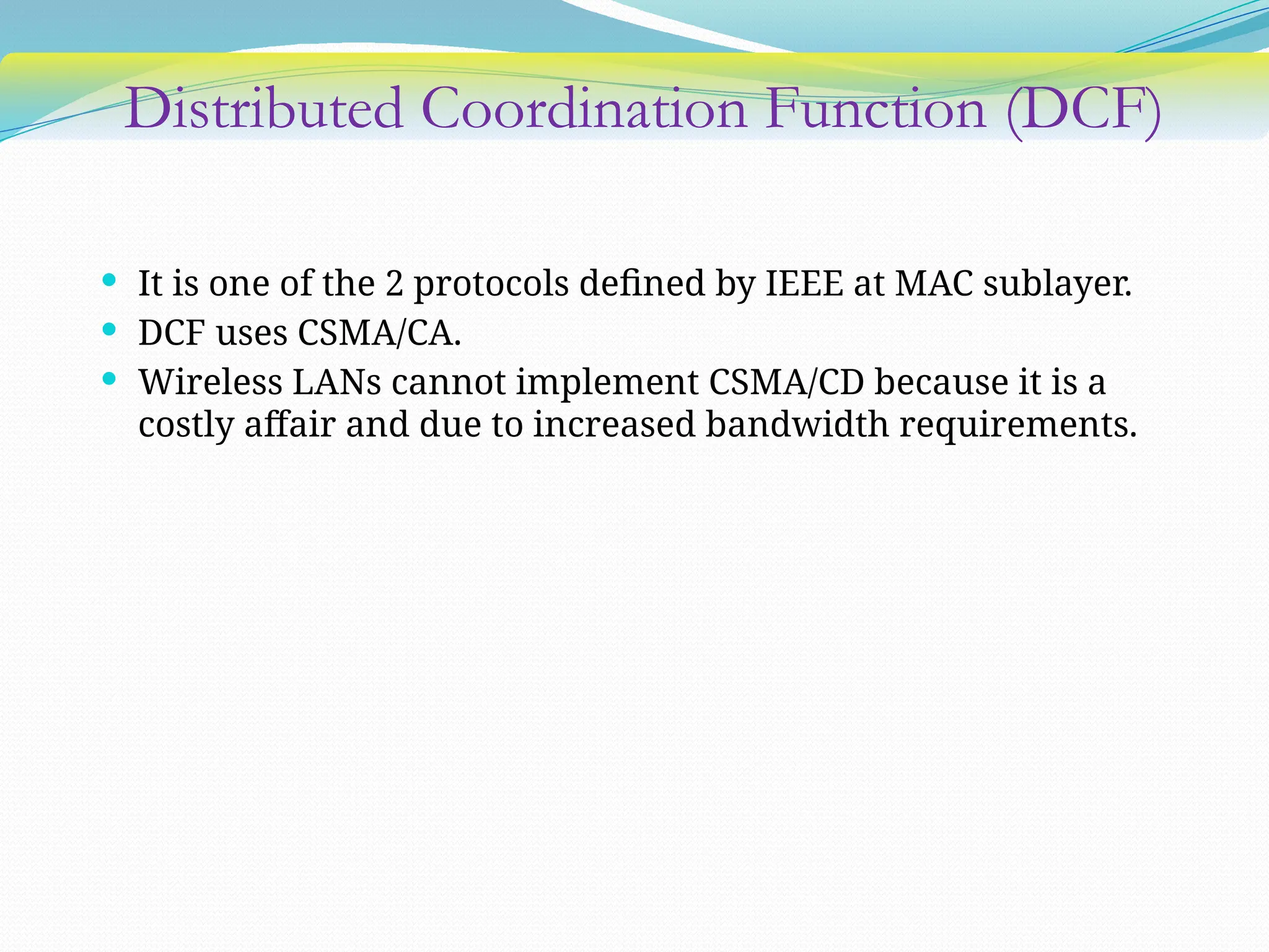 Distributed Coordination Function (DCF)
 It is one of the 2 protocols defined by IEEE at MAC sublayer.
 DCF uses CSMA/CA.
 Wireless LANs cannot implement CSMA/CD because it is a
costly affair and due to increased bandwidth requirements.
 