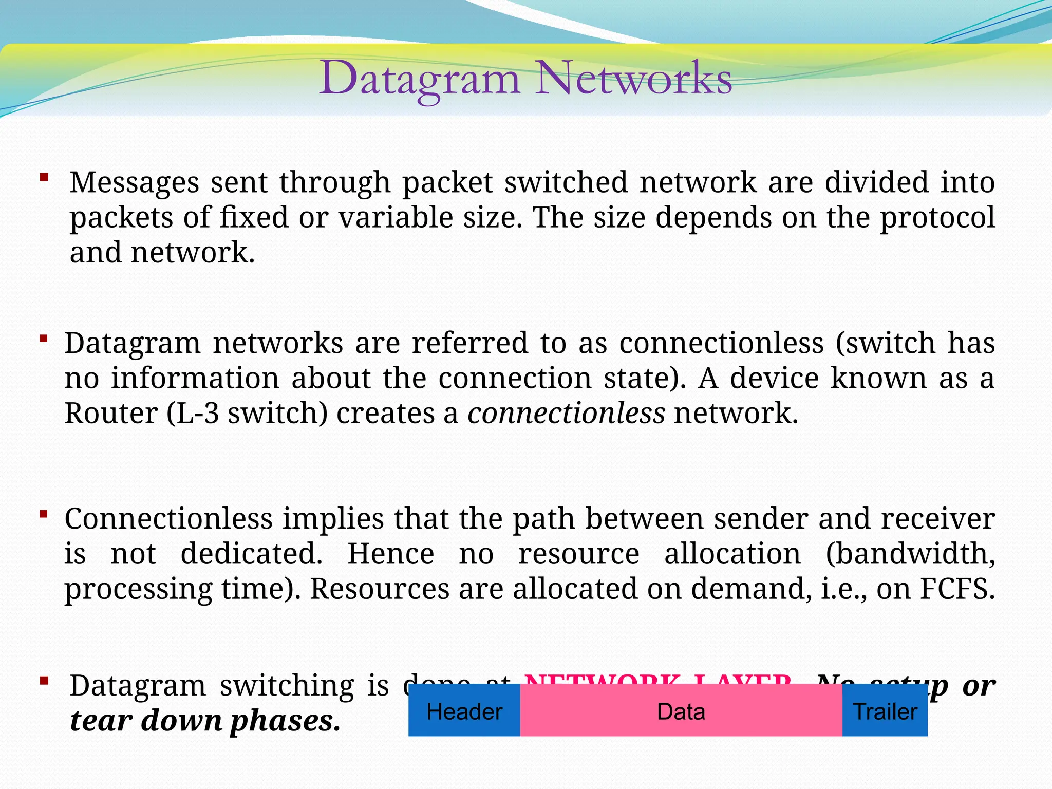 Datagram Networks
 Messages sent through packet switched network are divided into
packets of fixed or variable size. The size depends on the protocol
and network.
 Datagram networks are referred to as connectionless (switch has
no information about the connection state). A device known as a
Router (L-3 switch) creates a connectionless network.
 Connectionless implies that the path between sender and receiver
is not dedicated. Hence no resource allocation (bandwidth,
processing time). Resources are allocated on demand, i.e., on FCFS.
 Datagram switching is done at NETWORK LAYER. No setup or
tear down phases. Header Data Trailer
 