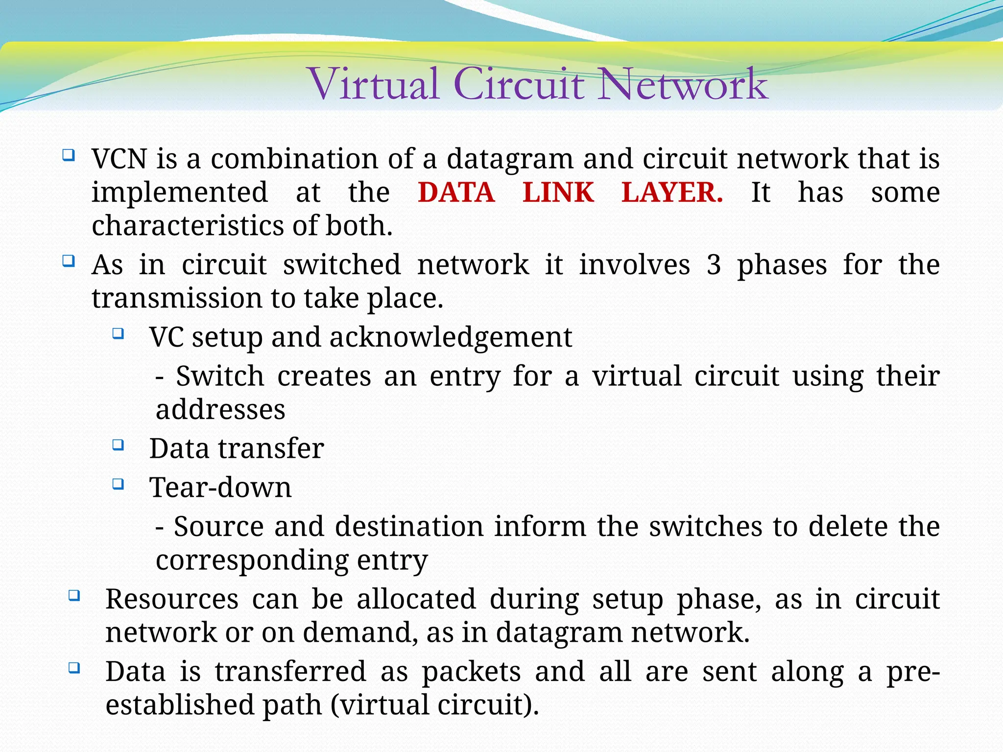 Virtual Circuit Network
 VCN is a combination of a datagram and circuit network that is
implemented at the DATA LINK LAYER. It has some
characteristics of both.
 As in circuit switched network it involves 3 phases for the
transmission to take place.
 VC setup and acknowledgement
- Switch creates an entry for a virtual circuit using their
addresses
 Data transfer
 Tear-down
- Source and destination inform the switches to delete the
corresponding entry
 Resources can be allocated during setup phase, as in circuit
network or on demand, as in datagram network.
 Data is transferred as packets and all are sent along a pre-
established path (virtual circuit).
 
