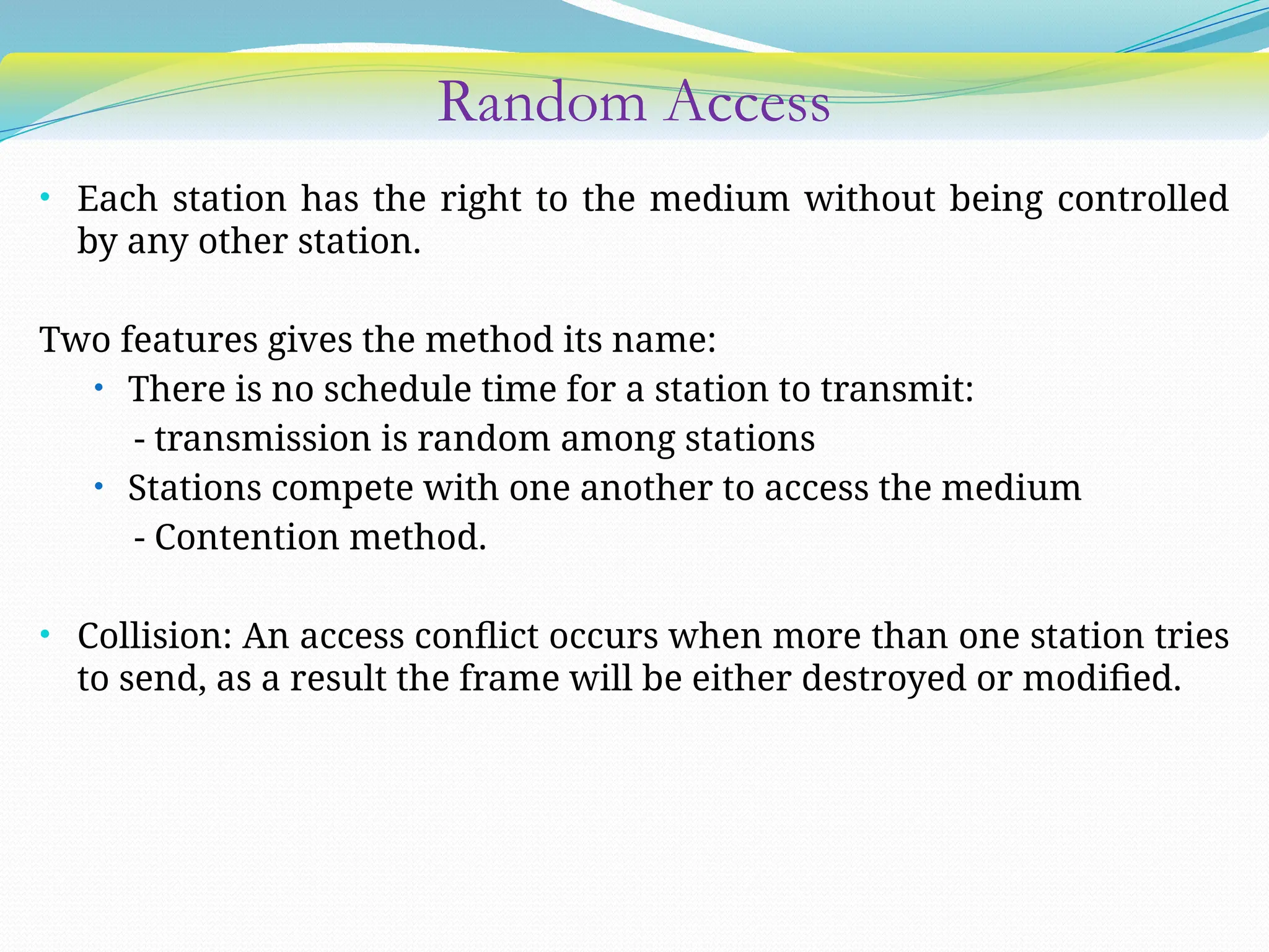 Random Access
• Each station has the right to the medium without being controlled
by any other station.
Two features gives the method its name:
• There is no schedule time for a station to transmit:
- transmission is random among stations
• Stations compete with one another to access the medium
- Contention method.
• Collision: An access conflict occurs when more than one station tries
to send, as a result the frame will be either destroyed or modified.
 