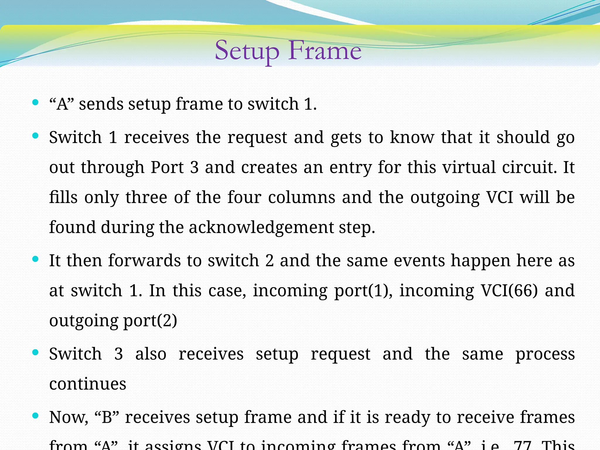Setup Frame
 “A” sends setup frame to switch 1.
 Switch 1 receives the request and gets to know that it should go
out through Port 3 and creates an entry for this virtual circuit. It
fills only three of the four columns and the outgoing VCI will be
found during the acknowledgement step.
 It then forwards to switch 2 and the same events happen here as
at switch 1. In this case, incoming port(1), incoming VCI(66) and
outgoing port(2)
 Switch 3 also receives setup request and the same process
continues
 Now, “B” receives setup frame and if it is ready to receive frames
 