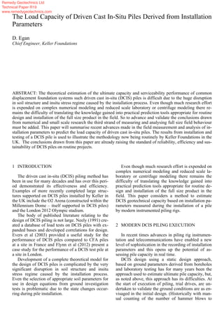 1 INTRODUCTION
The driven cast in-situ (DCIS) piling method has
been in use for many decades and has over this peri-
od demonstrated its effectiveness and efficiency.
Examples of more recently completed large struc-
tures supported on DCIS piles installed by Keller in
the UK include the O2 Arena (constructed within the
Millennium Dome – itself supported in DCIS piles)
and the London 2012 Olympic stadium.
The body of published literature relating to the
design of DCIS piling is not large. Neely (1991) cre-
ated a database of load tests on DCIS piles with ex-
panded bases and developed correlations for design.
Evers et al (2003) provided a useful study for the
performance of DCIS piles compared to CFA piles
at a site in France and Flynn et al (2012) present a
case study for the performance of a DCIS test pile at
a site in London.
Development of a complete theoretical model for
the design of DCIS piles is complicated by the very
significant disruption in soil structure and insitu
stress regime caused by the installation process.
Even the selection of appropriate soil parameters for
use in design equations from ground investigation
tests is problematic due to the state changes occur-
ring during pile installation.
Even though much research effort is expended on
complex numerical modeling and reduced scale la-
boratory or centrifuge modeling there remains the
difficulty of translating the knowledge gained into
practical prediction tools appropriate for routine de-
sign and installation of the full size product in the
field. This paper considers a method to estimate
DCIS geotechnical capacity based on installation pa-
rameters measured during the installation of a pile
by modern instrumented piling rigs.
2 MODERN DCIS PILING EXECUTION
In recent times advances in piling rig instrumen-
tation and telecommunications have enabled a new
level of sophistication in the recording of installation
parameters and this opens up the potential of as-
sessing pile capacity in real time.
DCIS design using a static design approach,
based on ground parameters derived from boreholes
and laboratory testing has for many years been the
approach used to estimate ultimate pile capacity, but,
as noted above, this approach has its difficulties. At
the start of execution of piling, trial drives, are un-
dertaken to validate the ground conditions are as en-
visaged in the initial design. (Historically with man-
ual counting of the number of hammer blows to
The Load Capacity of Driven Cast In-Situ Piles Derived from Installation
Parameters
D. Egan
Chief Engineer, Keller Foundations
ABSTRACT: The theoretical estimation of the ultimate capacity and serviceability performance of common
displacement foundation systems such driven cast in-situ (DCIS) piles is difficult due to the huge disruption
in soil structure and insitu stress regime caused by the installation process. Even though much research effort
is expended on complex numerical modeling and reduced scale laboratory or centrifuge modeling there re-
mains the difficulty of translating the knowledge gained into practical prediction tools appropriate for routine
design and installation of the full size product in the field. So to advance and validate the conclusions drawn
from numerical and small scale research the third strand of measuring and analysing full size field behaviour
must be added. This paper will summarise recent advances made in the field measurement and analysis of in-
stallation parameters to predict the load capacity of driven cast in-situ piles. The results from installation and
testing of a DCIS pile is used to illustrate the methodology now being routinely by Keller Foundations in the
UK. The conclusions drawn from this paper are already raising the standard of reliability, efficiency and sus-
tainability of DCIS piles on routine projects.
Remedy Geotechnics Ltd
Technical Paper R19
www.remedygeotechnics.com
 