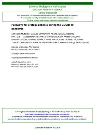 Minerva Urologica e Nefrologica
EDIZIONI MINERVA MEDICA
ARTICLE ONLINE FIRST
This provisional PDF corresponds to the article as it appeared upon acceptance.
A copyedited and fully formatted version will be made available soon.
The final version may contain major or minor changes.
Subscription: Information about subscribing to Minerva Medica journals is online at:
http://www.minervamedica.it/en/how-to-order-journals.php
Reprints and permissions: For information about reprints and permissions send an email to:
journals.dept@minervamedica.it - journals2.dept@minervamedica.it - journals6.dept@minervamedica.it
EDIZIONI MINERVA MEDICA
Pathways for urology patients during the COVID-19
pandemic
Alchiede SIMONATO, Gianluca GIANNARINI, Alberto ABRATE, Riccardo
BARTOLETTI, Alessandro CRESTANI, Cosimo DE NUNZIO, Andrea GREGORI,
Giovanni LIGUORI, Giacomo NOVARA, Nicola PAVAN, Carlo TROMBETTA, Andrea
TUBARO , Francesco PORPIGLIA, Vincenzo FICARRA, Research Urology Network (RUN)
Minerva Urologica e Nefrologica
DOI: 10.23736/S0393-2249.20.03861-8
Article type: Short communication
© 2020 EDIZIONI MINERVA MEDICA
Article first published online:
Manuscript accepted: March 30, 2020
Manuscript received: March 30, 2020
2020 Mar 30
March 30, 2020
 