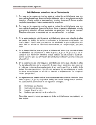 Desarrollo del pensamiento algebraico


                  Actividades que se sugieren para el futuro docente

   1. Con base en la experiencia que has vivido al realizar las actividades de este blo-
      que explica el papel que desempeñan las tablas de valores en este acercamiento
      didáctico. ¿Puede sustituirse ese papel con otro tipo de recurso? Discute amplia-
      mente tu respuesta con tus compañeros(as) y tu profesor.

   2. Con base en la experiencia que has vivido al realizar las actividades de este blo-
      que explica el papel que desempeña el uso de un procesador algebraico en este
      acercamiento didáctico. ¿Puede sustituirse ese papel con otro tipo de recurso?
      Discute ampliamente tu respuesta con tus compañeros(as) y tu profesor.


   3. En la presentación de este bloque de actividades se afirma que a través de ellas
      se transita del ámbito de las funciones lineales al de las ecuaciones lineales con
      una incógnita. Identifica en qué parte de las actividades se puede encontrar sus-
      tento para esa afirmación. Discute tu respuesta con tus compañeros(as) y tu pro-
      fesor.

   4. En la presentación de este bloque de actividades se afirma que a través de ellas
      “se transita de las funciones de la forma f(x)=x+a, f(x)=ax y f(x)=ax+b, a las in-
      versas de esas funciones”. Identifica en qué parte de las actividades se puede en-
      contrar sustento para esa afirmación. Discute tu respuesta con tus compañeros(as)
      y tu profesor.

   5. En la presentación de este bloque de actividades se afirma que a través de ellas
      “se transita del ámbito de la producción de expresiones algebraicas para expresar
      la regla que gobierna el comportamiento de un patrón numérico, al ámbito de la
      lectura de esas expresiones”. Identifica en qué parte de las actividades se puede
      encontrar sustento para esa afirmación. Discute tu respuesta con tus compañe-
      ros(as) y tu profesor.

   6. En la presentación de este bloque de actividades se mencionan las funciones de la
      forma f(x)=x+a, f(x)=ax y f(x)=ax+b. Indaga en fuentes bibliográficas o en Inter-
      net cuáles son las definiciones de los siguientes conceptos:

       (i)     Dominio de una función.
       (ii)    Contradominio de una función.
       (iii)   Imagen de una función.
       (iv)    Regla de correspondencia de una función.

       Ejemplifica esos conceptos con extractos de las actividades que has realizado en
       este bloque.




                                                           Tenoch Cedillo y Valentín Cruz
 