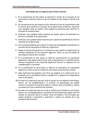 Desarrollo del pensamiento algebraico


                  Actividades que se sugieren para el futuro docente


   1. En la presentación de este bloque se menciona el estudio de la jerarquía de las
      operaciones aritméticas. Indica en qué actividades de este bloque se aborda este
      tema.
   2. En la presentación de este bloque se hace referencia al uso de los paréntesis como
      un recurso para modificar la jerarquía de las operaciones aritméticas. Construye
      cinco ejemplos donde se muestre cómo empleas los paréntesis para modificar la
      jerarquía de las operaciones.
   3. Construye cinco ejemplos donde muestres que puedes ignorar los paréntesis sin
      afectar el resultado de las operaciones.
   4. Construye cinco ejemplos donde muestres que si ignoras los paréntesis se afecta el
      resultado de las operaciones.
   5. Usa tus propias palabras para explicar la función que desempeñan los paréntesis en
      la producción de expresiones aritméticas y algebraicas.
   6. Indaga en fuentes bibliográficas o en Internet en qué consiste la simplificación de
      términos semejantes de una expresión algebraica. Indica en qué actividades de
      este bloque se aborda este concepto.
   7. En la presentación de este bloque se habla de transformación de expresiones
      algebraicas. ¿Hay alguna relación entre dicha transformación y la simplificación de
      términos semejantes en una expresión algebraica? Discute tu respuesta con tus
      compañeros(as) y tu profesor.
   8. En la presentación de este bloque se habla de la equivalencia de expresiones
      algebraicas. Indica en qué actividades de este bloque se aborda este concepto.
   9. ¿Qué significado has asignado a las letras que empleas en la construcción de un
      programa para la calculadora? Explica o ejemplifica tu respuesta tan ampliamente
      como te sea posible.
   10.Con base en la experiencia que has vivido al realizar las actividades de este bloque,
      discute con tus compañeros(as) y tu profesor los aprendizajes que pueden
      construir los alumnos de educación básica al realizar estas actividades y redacta
      un resumen de lo que consideres más relevante.
   11.Con base en la experiencia que has vivido al realizar las actividades de este bloque,
      discute con tus compañeros(as) y tu profesor las dificultades que pueden tener los
      alumnos de educación básica al realizar estas actividades y las estrategias que
      pueden ayudarles a prevenirlas o superarlas y redacta un resumen de lo que
      consideres más relevante




                                                             Tenoch Cedillo y Valentín Cruz
 