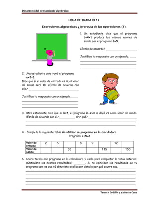 Desarrollo del pensamiento algebraico


                                     HOJA DE TRABAJO 17

                Expresiones algebraicas y jerarquía de las operaciones (1)

                                                 1. Un estudiante dice que el programa
                                                    b×4+1 produce los mismos valores de
                                                    salida que el programa b×5.

                                                 ¿Estás de acuerdo? __________________

                                                 Justifica tu respuesta con un ejemplo. ____
                                                 ___________________________________
                                                 ___________________________________
                                                 ___________________________________

2. Una estudiante construyó el programa
   m+2×3.
Dice que si el valor de entrada es 4, el valor
de salida será 18. ¿Estás de acuerdo con
ella? _____________________________

Justifica tu respuesta con un ejemplo_____
___________________________________
___________________________________
___________________________________

3. Otro estudiante dice que si m=5, el programa m+2×3 le dará 21 como valor de salida.
   ¿Estás de acuerdo con él? _________ ¿Por qué? ____________________________
   ________________________________________________________________
   ________________________________________________________________

4. Completa la siguiente tabla sin utilizar un programa en la calculadora.
                                     Programa: c+5×2

   Valor de       2         5                    8       9                 12
   entrada
   Valor de                         65                           115                150
   salida

5. Ahora teclea ese programa en la calculadora y úsalo para completar la tabla anterior.
   ¿Obtuviste los mismos resultados? _______. Si no coinciden los resultados de tu
   programa con los que tú obtuviste explica con detalle por qué ocurre eso. ___________
   _____________________________________________________________________
   _____________________________________________________________________
   _____________________________________________________________________
   _____________________________________________________________________
   _____________________________________________________________________


                                                                Tenoch Cedillo y Valentín Cruz
 