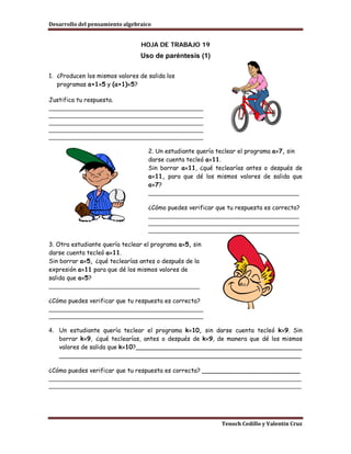 Desarrollo del pensamiento algebraico


                                 HOJA DE TRABAJO 19
                                 Uso de paréntesis (1)

1. ¿Producen los mismos valores de salida los
   programas a+1×5 y (a+1)×5?

Justifica tu respuesta.
____________________________________________
____________________________________________
____________________________________________
____________________________________________
____________________________________________

                                    2. Un estudiante quería teclear el programa a×7, sin
                                    darse cuenta tecleó a×11.
                                    Sin borrar a×11, ¿qué teclearías antes o después de
                                    a×11, para que dé los mismos valores de salida que
                                    a×7?
                                    ___________________________________________

                                    ¿Cómo puedes verificar que tu respuesta es correcta?
                                    ___________________________________________
                                    ___________________________________________
                                    ___________________________________________

3. Otra estudiante quería teclear el programa a×5, sin
darse cuenta tecleó a×11.
Sin borrar a×5, ¿qué teclearías antes o después de la
expresión a×11 para que dé los mismos valores de
salida que a×5?
___________________________________________

¿Cómo puedes verificar que tu respuesta es correcta?
____________________________________________
____________________________________________

4. Un estudiante quería teclear el programa k×10, sin darse cuenta tecleó k×9. Sin
   borrar k×9, ¿qué teclearías, antes o después de k×9, de manera que dé los mismos
   valores de salida que k×10?____________________________________________
   ________________________________________________________________

¿Cómo puedes verificar que tu respuesta es correcta? __________________________
________________________________________________________________________
________________________________________________________________________




                                                             Tenoch Cedillo y Valentín Cruz
 