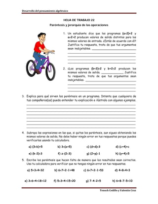 Desarrollo del pensamiento algebraico


                                 HOJA DE TRABAJO 22
                      Paréntesis y jerarquía de las operaciones

                                 1. Un estudiante dice que los programas (a×2)+2 y
                                    a×2+2 producen valores de salida distintos para los
                                    mismos valores de entrada. ¿Estás de acuerdo con él?
                                    Justifica tu respuesta, trata de que tus argumentos
                                    sean inobjetables. __________________________
                                    ___________________________________________
                                    ___________________________________________
                                    ___________________________________________
                                    ___________________________________________

                                 2. ¿Los programas (b+2)×2 y b+2×2 producen los
                                    mismos valores de salida. _____________ Justifica
                                    tu respuesta, trata de que tus argumentos sean
                                    inobjetables. ________________________________
                                    ___________________________________________
                                    ___________________________________________
                                    ___________________________________________

3. Explica para qué sirven los paréntesis en un programa. Intenta que cualquiera de
   tus compañeros(as) pueda entender tu explicación e ilústrala con algunos ejemplos.
   _____________________________________________________________________
   _____________________________________________________________________
   _____________________________________________________________________
   _____________________________________________________________________
   _____________________________________________________________________
   _____________________________________________________________________
   _____________________________________________________________________
   _____________________________________________________________________

4. Subraya las expresiones en las que, si quitas los paréntesis, aun sigues obteniendo los
   mismos valores de salida. No debe haber ningún error en tus respuestas porque puedes
   verificarlas usando tu calculadora.

     a) (3×b)+5             b) 3×(a+5)             c) (d+d)×3             d) (c+4)+c

     e) (k−2)÷3             f) z−(2÷3)             g) (2+p)−1             h) (y+4)÷5

5. Escribe los paréntesis que hacen falta de manera que los resultados sean correctos.
   Usa tu calculadora para verificar que no tengas ningún error en tus respuestas.

    a) 5+3×4=32           b) 6×7+2−1=48         c) 6×7+2−1=53            d) 4+8÷4=3


  e) 3×6+4=18+12         f) 5×3+4=15+20           g) 7−4−2=5           h) 6+8−7−5=10


                                                             Tenoch Cedillo y Valentín Cruz
 