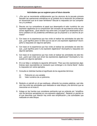 Desarrollo del pensamiento algebraico


                  Actividades que se sugieren para el futuro docente

   1. ¿Por qué se recomienda enfáticamente que los alumnos de la escuela primaria
      estudien las operaciones aritméticas en el contexto de la resolución de problemas
      en situaciones que se le sean familiares? Discute tu respuesta con tus compañe-
      ros y tu profesor.

   2. Discute con tus compañeros el papel que desempeña el valor numérico de una
      expresión algebraica en la comprensión del concepto de equivalencia entre expre-
      siones algebraicas. ¿Qué relación hay entre esto y el papel que desempeña el en-
      torno cotidiano en los problemas aritméticos que se proponen a un alumno de pri-
      maria?

   3. Con base en la experiencia que has vivido al realizar las actividades de este blo-
      que, ¿qué significa para ti la letra que se usa en una expresión algebraica? Acom-
      paña tu respuesta con algunos ejemplos.

   4. Con base en la experiencia que has vivido al realizar las actividades de este blo-
      que, ¿qué significa para ti una expresión algebraica? Acompaña tu respuesta con
      algunos ejemplos.

   5. Con base en la experiencia que has vivido al realizar las actividades de este blo-
      que, ¿para qué crees que sirvan las expresiones algebraicas? Acompaña tu res-
      puesta con algunos ejemplos.

   6. Di si es falsa o verdades la siguiente afirmación: “Para que dos expresiones alge-
      braicas sean equivalentes es necesario que contengan a la misma literal”. Ilustra
      tu respuesta con varios ejemplos.

   7. Consulta en distintas fuentes el significado de los siguientes términos:

       (i)     Polinomio en una variable.
       (ii)    Valor numérico de un polinomio.


   8. Redacta un párrafo en el que expliques, utilizando tus propias palabras, qué rela-
      ción hay entre las actividades que realizaste en este bloque y los términos que se
      mencionan en el inciso 6.

   9. Indaga en las fuentes que consideres pertinente qué se entiende por “simplifica-
      ción de términos semejantes en una expresión algebraica”. Redacta un párrafo en
      el que describas qué relación hay entre esa simplificación y las actividades que
      realizaste en este bloque.




                                                              Tenoch Cedillo y Valentín Cruz
 