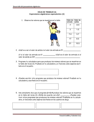 Desarrollo del pensamiento algebraico


                               HOJA DE TRABAJO 26
                      Expresiones algebraicas equivalentes (4)


           1.   Observa los valores que se muestran en la tabla         Valor de Valor de
                                                                        entrada salida
                                                                           -1        -0.5

                                                                            3        1.5

                                                                           7.4       3.7

                                                                           17        8.5

                                                                           21       10.5


   2. ¿Cuál va a ser el valor de salida si el valor de entrada es 5? _________________

       ¿Y si el valor de entrada es 6? ____________ ¿Cuál es el valor de entrada si el
       valor de salida es 20? ____________________________________________

   3. Programa tu calculadora para que produzca los mismos valores que se muestran en
      la tabla del inciso (1). Pruébalo en tu calculadora y si funciona como esperas escrí-
      belo en el recuadro.




   4. ¿Puedes escribir otro programa que produzca los mismos valores? Pruébalo en tu
      calculadora y escríbelo en el recuadro.




   5. Una estudiante dice que el programa (r+r)÷4 produce los valores que se muestran
      en la tabla del inciso (1). ¿Estás de acuerdo con ella? _________ ¿Puedes cons-
      truir otros programas que produzcan los mismos valores? Pruébalos en tu calcula-
      dora, si funcionan como esperas escríbelos en los cuadros de abajo.




                                                              Tenoch Cedillo y Valentín Cruz
 