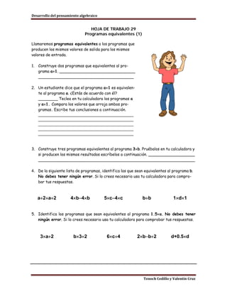 Desarrollo del pensamiento algebraico


                                 HOJA DE TRABAJO 29
                              Programas equivalentes (1)

Llamaremos programas equivalentes a los programas que
producen los mismos valores de salida para los mismos
valores de entrada.

1.   Construye dos programas que equivalentes al pro-
     grama a×1. _______________________________
     _______________________________________

2. Un estudiante dice que el programa a×1 es equivalen-
   te al programa a. ¿Estás de acuerdo con él?
   ________ Teclea en tu calculadora los programas a
   y a×1. Compara los valores que arroja ambos pro-
   gramas. Escribe tus conclusiones a continuación.
   __________________________________________
   __________________________________________
   __________________________________________
   __________________________________________
   __________________________________________


3. Construye tres programas equivalentes al programa 3×b. Pruébalos en tu calculadora y
   si producen los mismos resultados escríbelos a continuación. ___________________
   ________________________________________________________________

4. De la siguiente lista de programas, identifica los que sean equivalentes al programa b.
   No debes tener ningún error. Si lo crees necesario usa tu calculadora para compro-
   bar tus respuestas.



     a÷2+a÷2         4×b−4×b            5×c−4×c              b÷b               1×d×1


5. Identifica los programas que sean equivalentes al programa 1.5×a. No debes tener
   ningún error. Si lo crees necesario usa tu calculadora para comprobar tus respuestas.



     3×a÷2             b×3÷2             6×c÷4            2×b−b÷2            d+0.5×d




                                                              Tenoch Cedillo y Valentín Cruz
 