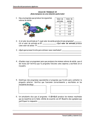 Desarrollo del pensamiento algebraico


                                  HOJA DE TRABAJO 39
                         ¡Esta tampoco es una relación parte todo!

    1.   Hay un programa que produce los siguientes
                                                        Valor de     Valor de
         valores de salida:
                                                        entrada       salida
                                                           1           -1.5
                                                           2           -2.5
                                                           3           -2.5
                                                           4           -3.5
                                                           5           -5.5



    2. Si el valor de entrada es 7, ¿qué valor de salida producirá ese programa? _______
       ¿Si el valor de entrada es 8? _____________ ¿Qué valor de entrada produce
       como valor de salida -7? ___________________________________________

    3. ¿Qué operaciones hiciste para obtener esos resultados? ___________________
       _____________________________________________________________
       _____________________________________________________________



    4. ¿Puedes crear un programar para que produzca los mismos valores de salida que el
       del inciso (1)? Verifica que tu programa funcione como esperas y escríbelo en el
       recuadro.




    5. Construye dos programas equivalentes al programa que hiciste para contestar la
       pregunta anterior. Verifica que funcionen correctamente y escríbelos en los
       recuadros de abajo.




    6. Un estudiante dice que el programa -1−(X+X)÷2 produce los mismos resultados
       que se muestran en la tabla. ¿Estás de acuerdo con él? Muestra dos ejemplos que
       justifiquen tu respuesta. ______________________________________________
       __________________________________________________________________
       __________________________________________________________________




                                                               Tenoch Cedillo y Valentín Cruz
 