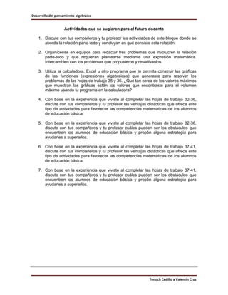Desarrollo del pensamiento algebraico


                    Actividades que se sugieren para el futuro docente

    1. Discute con tus compañeros y tu profesor las actividades de este bloque donde se
       aborda la relación parte-todo y concluyan en qué consiste esta relación.

    2. Organícense en equipos para redactar tres problemas que involucren la relación
       parte-todo y que requieran plantearse mediante una expresión matemática.
       Intercambien con los problemas que propusieron y resuélvanlos.

    3. Utiliza la calculadora, Excel u otro programa que te permita construir las gráficas
       de las funciones (expresiones algebraicas) que generaste para resolver los
       problemas de las hojas de trabajo 35 y 36. ¿Qué tan cerca de los valores máximos
       que muestran las gráficas están los valores que encontraste para el volumen
       máximo usando tu programa en la calculadora?

    4. Con base en la experiencia que viviste al completar las hojas de trabajo 32-36,
       discute con tus compañeros y tu profesor las ventajas didácticas que ofrece este
       tipo de actividades para favorecer las competencias matemáticas de los alumnos
       de educación básica.

    5. Con base en la experiencia que viviste al completar las hojas de trabajo 32-36,
       discute con tus compañeros y tu profesor cuáles pueden ser los obstáculos que
       encuentren los alumnos de educación básica y propón alguna estrategia para
       ayudarles a superarlos.

    6. Con base en la experiencia que viviste al completar las hojas de trabajo 37-41,
       discute con tus compañeros y tu profesor las ventajas didácticas que ofrece este
       tipo de actividades para favorecer las competencias matemáticas de los alumnos
       de educación básica.

    7. Con base en la experiencia que viviste al completar las hojas de trabajo 37-41,
       discute con tus compañeros y tu profesor cuáles pueden ser los obstáculos que
       encuentren los alumnos de educación básica y propón alguna estrategia para
       ayudarles a superarlos.




                                                                Tenoch Cedillo y Valentín Cruz
 