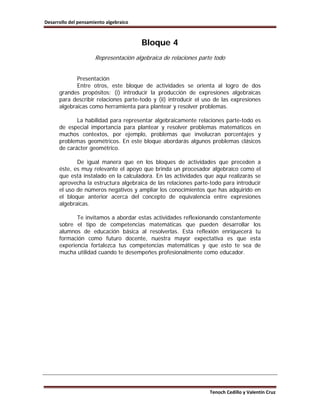 Desarrollo del pensamiento algebraico



                                        Bloque 4
                      Representación algebraica de relaciones parte todo


             Presentación
             Entre otros, este bloque de actividades se orienta al logro de dos
      grandes propósitos: (i) introducir la producción de expresiones algebraicas
      para describir relaciones parte-todo y (ii) introducir el uso de las expresiones
      algebraicas como herramienta para plantear y resolver problemas.

             La habilidad para representar algebraicamente relaciones parte-todo es
      de especial importancia para plantear y resolver problemas matemáticos en
      muchos contextos, por ejemplo, problemas que involucran porcentajes y
      problemas geométricos. En este bloque abordarás algunos problemas clásicos
      de carácter geométrico.

             De igual manera que en los bloques de actividades que preceden a
      éste, es muy relevante el apoyo que brinda un procesador algebraico como el
      que está instalado en la calculadora. En las actividades que aquí realizarás se
      aprovecha la estructura algebraica de las relaciones parte-todo para introducir
      el uso de números negativos y ampliar los conocimientos que has adquirido en
      el bloque anterior acerca del concepto de equivalencia entre expresiones
      algebraicas.

             Te invitamos a abordar estas actividades reflexionando constantemente
      sobre el tipo de competencias matemáticas que pueden desarrollar los
      alumnos de educación básica al resolverlas. Esta reflexión enriquecerá tu
      formación como futuro docente, nuestra mayor expectativa es que esta
      experiencia fortalezca tus competencias matemáticas y que esto te sea de
      mucha utilidad cuando te desempeñes profesionalmente como educador.




                                                                  Tenoch Cedillo y Valentín Cruz
 