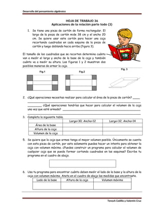 Desarrollo del pensamiento algebraico


                                  HOJA DE TRABAJO 36
                        Aplicaciones de la relación parte todo (3)

    1.   Se tiene una pieza de cartón de forma rectangular. El
         largo de la pieza de cartón mide 38 cm y el ancho 20
         cm. Se quiere usar este cartón para hacer una caja
         recortando cuadrados en cada esquina de la pieza de
         cartón y luego doblando hacia arriba (figura 3).

El tamaño de los cuadrados que se recorten determina cuánto
van a medir el largo y ancho de la base de la caja y también
cuánto va a medir su altura. Las figuras 1 y 2 muestran dos
posibles maneras de armar la caja.
                                                                             Fig. 3
              Fig.1                        Fig.2




2. ¿Qué operaciones necesitas realizar para calcular el área de la pieza de cartón? ____
   ________________________________________________________________
   ________ ¿Qué operaciones tendrías que hacer para calcular el volumen de la caja
   una vez que esté armada? ____________________________________________
   ________________________________________________________________
3. Completa la siguiente tabla.
                                 Largo=30; Ancho=12               Largo=32; Ancho=14
         Área de la base
        Altura de la caja
       Volumen de la caja

5. Se quiere que la caja que armes tenga el mayor volumen posible. Únicamente se cuenta
   con esta pieza de cartón, por esto solamente puedes hacer un intento para obtener la
   caja con volumen máximo. ¿Puedes construir un programa para calcular el volumen de
   cualquier caja que se pueda formar cortando cuadrados en las esquinas? Escribe tu
   programa en el cuadro de abajo.




6. Usa tu programa para encontrar cuánto deben medir el lado de la base y la altura de la
   caja con volumen máximo. Anota en el cuadro de abajo las medidas que encontraste.
          Lado de la base      Altura de la caja          Volumen máximo




                                                                 Tenoch Cedillo y Valentín Cruz
 