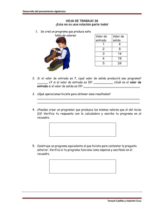 Desarrollo del pensamiento algebraico


                                   HOJA DE TRABAJO 38
                            ¡Esta no es una relación parte todo!

           1.   Se creó un programa que produce esta
                          tabla de valores:            Valor de       Valor de
                                                       entrada        salida
                                                            1               4
                                                            2               9
                                                            3              14
                                                            4              19
                                                            5              24



        2. Si el valor de entrada es 7, ¿qué valor de salida producirá ese programa?
           ______ ¿Y si el valor de entrada es 10? ___________ ¿Cuál es el valor de
           entrada si el valor de salida es 19? ________________________________

        3. ¿Qué operaciones hiciste para obtener esos resultados?
           __________________________________________________________
           __________________________________________________________

        4. ¿Puedes crear un programar que produzca los mismos valores que el del inciso
           (1)? Verifica tu respuesta con la calculadora y escribe tu programa en el
           recuadro.




        5. Construye un programa equivalente al que hiciste para contestar la pregunta
           anterior. Verifica si tu programa funciona como esperas y escríbelo en el
           recuadro.




                                                                  Tenoch Cedillo y Valentín Cruz
 