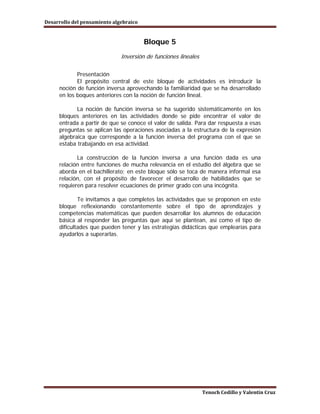 Desarrollo del pensamiento algebraico


                                        Bloque 5
                              Inversión de funciones lineales

            Presentación
            El propósito central de este bloque de actividades es introducir la
     noción de función inversa aprovechando la familiaridad que se ha desarrollado
     en los boques anteriores con la noción de función lineal.

            La noción de función inversa se ha sugerido sistemáticamente en los
     bloques anteriores en las actividades donde se pide encontrar el valor de
     entrada a partir de que se conoce el valor de salida. Para dar respuesta a esas
     preguntas se aplican las operaciones asociadas a la estructura de la expresión
     algebraica que corresponde a la función inversa del programa con el que se
     estaba trabajando en esa actividad.

            La construcción de la función inversa a una función dada es una
     relación entre funciones de mucha relevancia en el estudio del álgebra que se
     aborda en el bachillerato; en este bloque sólo se toca de manera informal esa
     relación, con el propósito de favorecer el desarrollo de habilidades que se
     requieren para resolver ecuaciones de primer grado con una incógnita.

             Te invitamos a que completes las actividades que se proponen en este
     bloque reflexionando constantemente sobre el tipo de aprendizajes y
     competencias matemáticas que pueden desarrollar los alumnos de educación
     básica al responder las preguntas que aquí se plantean, así como el tipo de
     dificultades que pueden tener y las estrategias didácticas que emplearías para
     ayudarlos a superarlas.




                                                                Tenoch Cedillo y Valentín Cruz
 