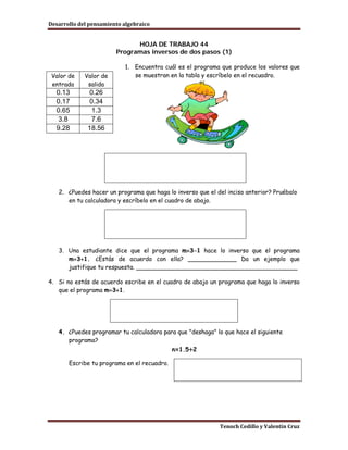 Desarrollo del pensamiento algebraico


                              HOJA DE TRABAJO 44
                        Programas inversos de dos pasos (1)

                           1. Encuentra cuál es el programa que produce los valores que
 Valor de    Valor de         se muestran en la tabla y escríbelo en el recuadro.
 entrada      salida
  0.13         0.26
  0.17         0.34
  0.65          1.3
   3.8          7.6
  9.28        18.56




   2. ¿Puedes hacer un programa que haga lo inverso que el del inciso anterior? Pruébalo
      en tu calculadora y escríbelo en el cuadro de abajo.




   3. Una estudiante dice que el programa m×3−1 hace lo inverso que el programa
      m÷3+1. ¿Estás de acuerdo con ella? _____________ Da un ejemplo que
      justifique tu respuesta. ___________________________________________

4. Si no estás de acuerdo escribe en el cuadro de abajo un programa que haga lo inverso
   que el programa m÷3+1.




   4. ¿Puedes programar tu calculadora para que "deshaga" lo que hace el siguiente
      programa?
                                             n×1.5+2

       Escribe tu programa en el recuadro.




                                                            Tenoch Cedillo y Valentín Cruz
 
