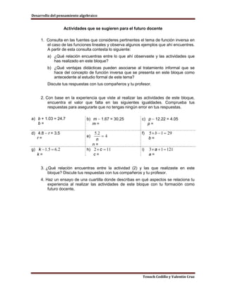 Desarrollo del pensamiento algebraico


                   Actividades que se sugieren para el futuro docente

     1. Consulta en las fuentes que consideres pertinentes el tema de función inversa en
        el caso de las funciones lineales y observa algunos ejemplos que ahí encuentres.
        A partir de esta consulta contesta lo siguiente:
         a) ¿Qué relación encuentras entre lo que ahí observaste y las actividades que
            has realizado en este bloque?
         b) ¿Qué ventajas didácticas pueden asociarse al tratamiento informal que se
            hace del concepto de función inversa que se presenta en este bloque como
            antecedente al estudio formal de este tema?
         Discute tus respuestas con tus compañeros y tu profesor.


     2. Con base en la experiencia que viste al realizar las actividades de este bloque,
         encuentra el valor que falta en las siguientes igualdades. Comprueba tus
         respuestas para asegurarte que no tengas ningún error en tus respuestas.

a) b + 1.03 = 24.7             b) m − 1.67 = 30.25          c) p − 12.22 = 4.05
   b=                             m=                           p=

d) 4.8 − r = 3.5                                            f)   5 × b − 1 = 29
   r=                          e)                                b=
                                    n=
g) k − 1.5 = 6.2               h) 2 × c = 11                i)   3 × a + 1 = 121
   k=                             c=                             a=


     3. ¿Qué relación encuentras entre la actividad (2) y las que realizaste en este
         bloque? Discute tus respuestas con tus compañeros y tu profesor.
     4. Haz un ensayo de una cuartilla donde describas en qué aspectos se relaciona tu
         experiencia al realizar las actividades de este bloque con tu formación como
         futuro docente,




                                                            Tenoch Cedillo y Valentín Cruz
 