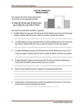 Desarrollo del pensamiento algebraico


                                 HOJA DE TRABAJO 55
                                   BIENES RAÍCES

Una empresa de bienes raíces está vendien-                                   F
do terrenos con las siguientes medidas:                                      o
                                                                             n
El fondo del terreno mide 30 metros más                                      d
  que el doble de lo que mide el frente.                                     o

                                                                    Frente

De acuerdo con esos datos contesta lo siguiente.
1.   El señor Pérez tuvo que usar 132 metros de tela de alambre para cercar el terreno que
     compró. ¿Cuánto mide de frente y cuánto de fondo el terreno que compró?
     ________________________________________________________________

2.    La señora Gómez tuvo que usar 168 metros de tela de alambre para cercar el terreno
      que compró. ¿Cuánto mide de frente y cuánto de fondo el terreno que compró?
     ________________________________________________________________

3.    La señora Rodríguez tuvo que usar 156 metros de tela de alambre para cercar el te-

      rreno que compró. ¿Cuánto mide de frente y cuánto de fondo el terreno que compró?

      _______________________________________________________________

4.    El señor González compró un terreno que mide 76 metros de frente. ¿Cuántos me-
      tros de tela de alambre debe usar para cercar su terreno?
     ________________________________________________________________

5.    Explica cómo razonaste para dar respuesta a las preguntas anteriores.
     _____________________________________________________________________
     _____________________________________________________________________
     _____________________________________________________________________
     _____________________________________________________________________

6.    ¿Programaste tu calculadora para resolver los problemas anteriores? Si lo hiciste,
      escribe sobre la línea el programa que usaste.
                      _______________________________________




                                                              Tenoch Cedillo y Valentín Cruz
 