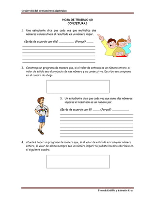 Desarrollo del pensamiento algebraico


                                 HOJA DE TRABAJO 60
                                    CONJETURAS

1.   Una estudiante dice que cada vez que multiplica dos
     números consecutivos el resultado es un número impar.

 ¿Estás de acuerdo con ella? _________ ¿Porqué? ____
_______________________________________________
_______________________________________________
_______________________________________________
_______________________________________________
_______________________________________________
_______________________________________________

2. Construye un programa de manera que, si el valor de entrada es un número entero, el
   valor de salida sea el producto de ese número y su consecutivo. Escribe ese programa
   en el cuadro de abajo.




                               3. Un estudiante dice que cada vez que suma dos números
                                  impares el resultado es un número par.

                               ¿Estás de acuerdo con él? ____ ¿Porqué? __________
                               _______________________________________________
                               _______________________________________________
                               _______________________________________________
                               _______________________________________________
                               _______________________________________________
                               _______________________________________________
                               _______________________________________________
                               _______________________________________________

4. ¿Puedes hacer un programa de manera que, si el valor de entrada es cualquier número
   entero, el valor de salida siempre sea un número impar? Si pudiste hacerlo escríbelo en
   el siguiente cuadro.




                                                             Tenoch Cedillo y Valentín Cruz
 