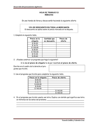 Desarrollo del pensamiento algebraico


                                  HOJA DE TRABAJO 53
                                       REBAJAS


           En una tienda de libros y discos están haciendo la siguiente oferta


                   15% DE DESCUENTO EN TODA LA MERCANCÍA
              El descuento se aplica sobre el precio marcado en la etiqueta.


1. Completa la siguiente tabla.

                      Precio en la      Cantidad que       Precio de
                        etiqueta        se descuenta        oferta
                         $ 34.00
                         $ 18.75
                        $ 126.80
                         $ 28.50
                        $ 150.00
                         $ 72.35
                         $ 29.40
2. ¿Puedes construir un programa que haga lo siguiente?
         Si le das el precio de etiqueta te da por resultado el precio de oferta.

Escribe en el cuadro de la derecha el pro-
grama que hiciste.


3. Usa el programa que hiciste para completar la siguiente tabla.

                     Precio en la etiqueta        Precio de oferta
                            $ 84.00
                            $ 28.75
                           $ 226.80
                            $ 29.60
                           $ 140.00
                                                       $ 142.80
                                                       $ 144.50

4. En el programa que hiciste usaste una letra. Explica con detalle qué significa esa letra
   en términos de los datos del problema. ___________________________________
   _____________________________________________________________________
   _____________________________________________________________________
   _____________________________________________________________________




                                                              Tenoch Cedillo y Valentín Cruz
 