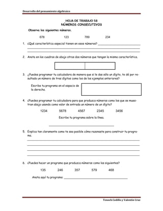 Desarrollo del pensamiento algebraico


                               HOJA DE TRABAJO 58
                             NÚMEROS CONSECUTIVOS
    Observa los siguientes números.

             678                 123           789                234

1. ¿Qué característica especial tienen en esos números? __________________________
   _____________________________________________________________________
   _____________________________________________________________________

2. Anota en los cuadros de abajo otros dos números que tengan la misma característica.




3. ¿Puedes programar tu calculadora de manera que si le das sólo un dígito, te dé por re-
   sultado un número de tres dígitos como los de los ejemplos anteriores?

      Escribe tu programa en el espacio de
      la derecha.


4. ¿Puedes programar tu calculadora para que produzca números como los que se mues-
   tran abajo usando como valor de entrada un número de un dígito?

             1234           5678          4567           2345            3456

                            Escribe tu programa sobre la línea.

                    ________________________________________

5. Explica tan claramente como te sea posible cómo razonaste para construir tu progra-
   ma.
   _____________________________________________________________________
   _____________________________________________________________________
   _____________________________________________________________________
   _____________________________________________________________________

6. ¿Puedes hacer un programa que produzca números como los siguientes?

             135           246          357          579           468

       Anota aquí tu programa: _______________________________________




                                                              Tenoch Cedillo y Valentín Cruz
 