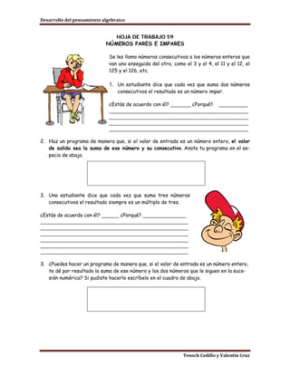 Desarrollo del pensamiento algebraico


                               HOJA DE TRABAJO 59
                            NÚMEROS PARES E IMPARES

                              Se les llama números consecutivos a los números enteros que
                              van uno enseguida del otro, como el 3 y el 4, el 11 y el 12, el
                              125 y el 126, etc.

                              1. Un estudiante dice que cada vez que suma dos números
                                 consecutivos el resultado es un número impar.

                              ¿Estás de acuerdo con él? _______ ¿Porqué? __________
                              ________________________________________________
                              ________________________________________________
                              ________________________________________________
                              ________________________________________________

2. Haz un programa de manera que, si el valor de entrada es un número entero, el valor
   de salida sea la suma de ese número y su consecutivo. Anota tu programa en el es-
   pacio de abajo.




3. Una estudiante dice que cada vez que suma tres números
   consecutivos el resultado siempre es un múltiplo de tres.

¿Estás de acuerdo con él? ______ ¿Porqué? _______________
___________________________________________________
___________________________________________________
___________________________________________________
___________________________________________________
___________________________________________________
___________________________________________________

3. ¿Puedes hacer un programa de manera que, si el valor de entrada es un número entero,
   te dé por resultado la suma de ese número y los dos números que le siguen en la suce-
   sión numérica? Si pudiste hacerlo escríbelo en el cuadro de abajo.




                                                               Tenoch Cedillo y Valentín Cruz
 