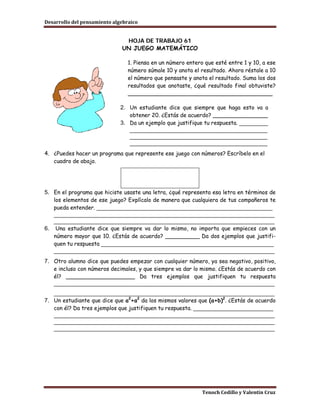 Desarrollo del pensamiento algebraico


                               HOJA DE TRABAJO 61
                              UN JUEGO MATEMÁTICO

                                 1. Piensa en un número entero que esté entre 1 y 10, a ese
                                 número súmale 10 y anota el resultado. Ahora réstale a 10
                                 el número que pensaste y anota el resultado. Suma los dos
                                 resultados que anotaste, ¿qué resultado final obtuviste?
                                 __________________________________________

                              2. Un estudiante dice que siempre que haga esto va a
                                 obtener 20. ¿Estás de acuerdo? ________________
                              3. Da un ejemplo que justifique tu respuesta. _________
                                 ___________________________________________
                                 ___________________________________________
                                 ___________________________________________
4. ¿Puedes hacer un programa que represente ese juego con números? Escríbelo en el
   cuadro de abajo.




5. En el programa que hiciste usaste una letra, ¿qué representa esa letra en términos de
   los elementos de ese juego? Explícalo de manera que cualquiera de tus compañeros te
   pueda entender. _______________________________________________________
   _____________________________________________________________________
   _____________________________________________________________________
6. Una estudiante dice que siempre va dar lo mismo, no importa que empieces con un
   número mayor que 10. ¿Estás de acuerdo? __________ Da dos ejemplos que justifi-
   quen tu respuesta ______________________________________________________
   _____________________________________________________________________
7. Otro alumno dice que puedes empezar con cualquier número, ya sea negativo, positivo,
   e incluso con números decimales, y que siempre va dar lo mismo. ¿Estás de acuerdo con
   él? ____________________ Da tres ejemplos que justifiquen tu respuesta
   _____________________________________________________________________
   _____________________________________________________________________
7. Un estudiante que dice que a2+a2 da los mismos valores que (a+b)2. ¿Estás de acuerdo
   con él? Da tres ejemplos que justifiquen tu respuesta. _________________________
   _____________________________________________________________________
   _____________________________________________________________________
   _____________________________________________________________________




                                                              Tenoch Cedillo y Valentín Cruz
 
