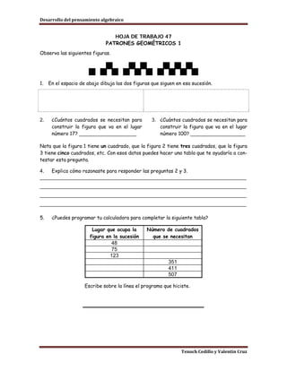 Desarrollo del pensamiento algebraico


                                 HOJA DE TRABAJO 47
                              PATRONES GEOMÉTRICOS 1
Observa las siguientes figuras.




1.   En el espacio de abajo dibuja las dos figuras que siguen en esa sucesión.




2.    ¿Cuántos cuadrados se necesitan para         3. ¿Cuántos cuadrados se necesitan para
      construir la figura que va en el lugar          construir la figura que va en el lugar
      número 17? _____________________                número 100? ____________________

Nota que la figura 1 tiene un cuadrado, que la figura 2 tiene tres cuadrados, que la figura
3 tiene cinco cuadrados, etc. Con esos datos puedes hacer una tabla que te ayudaría a con-
testar esta pregunta.

4. Explica cómo razonaste para responder las preguntas 2 y 3.
________________________________________________________________________
________________________________________________________________________
________________________________________________________________________
________________________________________________________________________

5.    ¿Puedes programar tu calculadora para completar la siguiente tabla?

                        Lugar que ocupa la      Número de cuadrados
                       figura en la sucesión      que se necesitan
                                48
                                75
                               123
                                                          351
                                                          411
                                                          507

                     Escribe sobre la línea el programa que hiciste.




                                                                Tenoch Cedillo y Valentín Cruz
 