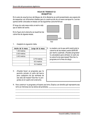 Desarrollo del pensamiento algebraico


                                     HOJA DE TRABAJO 52
                                         MAQUETAS
En la sala de arquitectura del Museo de Arte Moderno se está presentando una exposición
de maquetas con diferentes diseños para la construcción de un nuevo aeropuerto. Las ma-
quetas están colocadas en mesas con las siguientes características:

El largo de cada mesa mide un metro más
que el doble del ancho.

En la figura de la derecha se muestran las
cubiertas de algunas mesas.

                                                            ancho
                                                  largo
1.    Completa la siguiente tabla.

 Ancho de la mesa         Largo de la mesa    2. La madera con la que está construida la
      1.40 metros                                cubierta de las mesas cuesta $155.00
                                                 por metro cuadrado. ¿Puedes programar
      2.55 metros
                                                 tu calculadora para obtener el costo de
      3.45 metros                                la cubierta de esas mesas? Escribe tu
                             2.75 metros         programa en la línea de abajo
                             6.5 metros          ______________________________
                             4.4 metros



3.    ¿Puedes hacer un programa que te
      permita calcular el costo del marco
      para cualquiera de las ventanas de
      esa sala del museo? Escribe tu pro-
      grama en el cuadro de la derecha.

4. Para construir tu programa utilizaste una letra. Explica con detalle qué representa esa
   letra en términos de los datos del problema. _______________________________
   _____________________________________________________________________
     _____________________________________________________________________
     _____________________________________________________________________
     _____________________________________________________________________




                                                             Tenoch Cedillo y Valentín Cruz
 