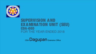 SUPERVISION AND
EXAMINATION UNIT (SEU)
CDA-DEO
FOR THE YEAR ENDED 2018
CDA DagupanExtension Office
 