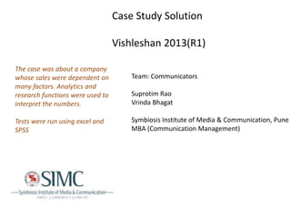 Case Study Solution
Vishleshan 2013(R1)
The case was about a company
whose sales were dependent on
many factors. Analytics and
research functions were used to
interpret the numbers.

Tests were run using excel and
SPSS

Team: Communicators
Suprotim Rao
Vrinda Bhagat
Symbiosis Institute of Media & Communication, Pune
MBA (Communication Management)

 