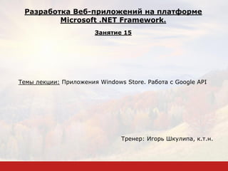 Темы лекции: Приложения Windows Store. Работа с Google API
Тренер: Игорь Шкулипа, к.т.н.
Разработка Веб-приложений на платформе
Microsoft .NET Framework.
Занятие 15
 