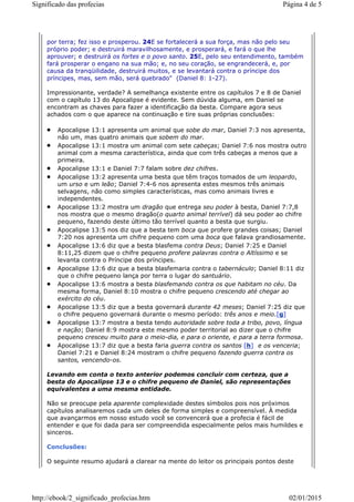 por terra; fez isso e prosperou. 24E se fortalecerá a sua força, mas não pelo seu
próprio poder; e destruirá maravilhosamente, e prosperará, e fará o que lhe
aprouver; e destruirá os fortes e o povo santo. 25E, pelo seu entendimento, também
fará prosperar o engano na sua mão; e, no seu coração, se engrandecerá, e, por
causa da tranqüilidade, destruirá muitos, e se levantará contra o príncipe dos
príncipes, mas, sem mão, será quebrado" (Daniel 8: 1-27).
Impressionante, verdade? A semelhança existente entre os capítulos 7 e 8 de Daniel
com o capítulo 13 do Apocalipse é evidente. Sem dúvida alguma, em Daniel se
encontram as chaves para fazer a identificação da besta. Compare agora seus
achados com o que aparece na continuação e tire suas próprias conclusões:
Apocalipse 13:1 apresenta um animal que sobe do mar, Daniel 7:3 nos apresenta,
não um, mas quatro animais que sobem do mar.
Apocalipse 13:1 mostra um animal com sete cabeças; Daniel 7:6 nos mostra outro
animal com a mesma característica, ainda que com três cabeças a menos que a
primeira.
Apocalipse 13:1 e Daniel 7:7 falam sobre dez chifres.
Apocalipse 13:2 apresenta uma besta que têm traços tomados de um leopardo,
um urso e um leão; Daniel 7:4-6 nos apresenta estes mesmos três animais
selvagens, não como simples características, mas como animais livres e
independentes.
Apocalipse 13:2 mostra um dragão que entrega seu poder à besta, Daniel 7:7,8
nos mostra que o mesmo dragão(o quarto animal terrível) dá seu poder ao chifre
pequeno, fazendo deste último tão terrível quanto a besta que surgiu.
Apocalipse 13:5 nos diz que a besta tem boca que profere grandes coisas; Daniel
7:20 nos apresenta um chifre pequeno com uma boca que falava grandiosamente.
Apocalipse 13:6 diz que a besta blasfema contra Deus; Daniel 7:25 e Daniel
8:11,25 dizem que o chifre pequeno profere palavras contra o Altíssimo e se
levanta contra o Príncipe dos príncipes.
Apocalipse 13:6 diz que a besta blasfemaria contra o tabernáculo; Daniel 8:11 diz
que o chifre pequeno lança por terra o lugar do santuário.
Apocalipse 13:6 mostra a besta blasfemando contra os que habitam no céu. Da
mesma forma, Daniel 8:10 mostra o chifre pequeno crescendo até chegar ao
exército do céu.
Apocalipse 13:5 diz que a besta governará durante 42 meses; Daniel 7:25 diz que
o chifre pequeno governará durante o mesmo período: três anos e meio.[g]
Apocalipse 13:7 mostra a besta tendo autoridade sobre toda a tribo, povo, língua
e nação; Daniel 8:9 mostra este mesmo poder territorial ao dizer que o chifre
pequeno cresceu muito para o meio-dia, e para o oriente, e para a terra formosa.
Apocalipse 13:7 diz que a besta faria guerra contra os santos [h] e os venceria;
Daniel 7:21 e Daniel 8:24 mostram o chifre pequeno fazendo guerra contra os
santos, vencendo-os.
Levando em conta o texto anterior podemos concluir com certeza, que a
besta do Apocalipse 13 e o chifre pequeno de Daniel, são representações
equivalentes a uma mesma entidade.
Não se preocupe pela aparente complexidade destes símbolos pois nos próximos
capítulos analisaremos cada um deles de forma simples e compreensível. À medida
que avançarmos em nosso estudo você se convencerá que a profecia é fácil de
entender e que foi dada para ser compreendida especialmente pelos mais humildes e
sinceros.
Conclusões:
O seguinte resumo ajudará a clarear na mente do leitor os principais pontos deste
Página 4 de 5Significado das profecias
02/01/2015http://ebook/2_significado_profecias.htm
 