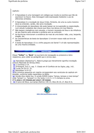 2001/05©JesusVoltara.com.br
capítulo:
O Apocalipse é uma mensagem em códigos que revela os eventos que hão de
acontecer no futuro. Esta mensagem está expressada mediante o uso de
diferentes símbolos.
O Apocalipse é a revelação de Jesus Cristo. Portanto, de uma ou outra maneira
deve-se entender, senão, não seria revelação.
A interpretação do Apocalipse não pode basear-se na suposição ou especulação,
num estudo cuidadoso das chaves que Deus nos deixou em sua Palavra.
Não bastam inteligência nem estudos, o homem necessita de Deus e da influência
de seu Espírito para entender a profecia sem se confundir.
As Escrituras mencionam a existência de mais de uma besta: leão, urso, leopardo,
dragão, etc.
As características da besta de Apocalipse 13 enviam nossa visão ao livro de
Daniel.
A besta de Apocalipse 13 e o chifre pequeno de Daniel 7 e 8 são representações
de uma mesma entidade.
Clique "Voltar" ou "Back" na sua barra de navegação ou pressione a letra
respectiva, para voltar ao parágrafo que o enviou aqui.
[a] Apocalipse (Apokavluyi"). Palavra grega que literalmente significa revelação.
Léxicon Mejorado de Strong (602).
[b] 1 Coríntios 2:14
[c] D'Aubigné, livro 3, cap. 7. Citado em El Conflicto de los Siglos, pág. 142.
[d] Lucas 24:25-27, 31.
[e] Apocalipse 14:9-12.
[f]Os números pequenos em negrito correspondem aos versículos do capítulo em
questão, conforme estão registrados na Bíblia.
[g] Versão Dios Habla Hoy. A versão RVR95 traduz "tempo, tempos e meio tempo"
onde "tempo"=1, "tempos"=2. Por tanto 1+2+½ =3 ½ tempos ou anos.
3 ½ anos x 12 (meses por ano)= 42 meses
[h] O povo de Deus, sua igreja (Salmos 148:14; Atos 26:10, cf. Atos 8:3).
Página 5 de 5Significado das profecias
02/01/2015http://ebook/2_significado_profecias.htm
 