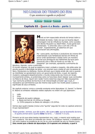 Capítulo 03 - Quem é a Besta - parte 1
Muito se tem especulado através do tempo sobre a
identidade da besta. Cada vez que se levanta algum
personagem mal de influência mundial, como sucedeu
com Benito Mussolini ou Adolf Hitler, muita gente tem
proclamado: "o anticristo veio e com ele o fim do
mundo". Supostamente, já sabemos em que
terminaram tais afirmações.
Por outra parte, escritores e produtores de cinema têm
materializado suas fantásticas teorias em filmes de
terror onde apresentam a besta como um monstro
terrível que perseguirá aos habitantes da terra para
marcá-los com o 666 na fronte ou na mão "O
Despertar" por exemplo, apresenta a artimanha do
demônio, Damián, como o anticristo.
O mundo religioso, do qual se esperaria maior unidade a respeito, não pôde estar de
acordo quanto à identidade da besta: uns ensinam que a besta já veio na pessoa de
Nero, Diocleciano ou Epífanes. Outros afirmam que a besta ainda não veio e quando
se manifestar se apresentará como um governante de êxito, o qual, de repente,
mudará e subjugará despoticamente o mundo instaurando seu trono em Israel.
Curiosamente ambos, os preteristas como os futuristas dizem basear suas conclusões
na Palavra de Deus. Quem tem razão? Como estarmos seguros? Não esqueçamos
"que nenhuma profecia da Escritura é de interpretação privada",[a] e que, é
necessário que permitamos que ela mesma seja quem nos revele passo a passo o
significado de seus símbolos.
No capítulo anterior vimos a conexão existente entre Apocalipse 13, Daniel 7 e Daniel
8. Abaixo os símbolos relatados nestes capítulos na ordem em que aparecem:
1. Leão.
2. Urso.
3. Leopardo de quatro cabeças.
4. a. Besta terrível de 10 chifres ou Dragão.
b. Chifre pequeno ou Besta de cabeças e 10 chifres.
Vemos aqui quatro bestas (incluo uma "quinta" segundo foi visto no capítulo anterior)
O que representam?
"Estes grandes animais, que são quatro, são quatro reis, que se levantarão da terra .
. . O quarto animal será o quarto reino na terra. . ." (Daniel 7:17,23).
Primeiro se diz que estas bestas representam reis. Logo, o mesmo anjo explica que
aqui a palavra reis deve se entender por reinos. De qualquer maneira, a existência de
um reino implica na existência de um rei ou uma sucessão de reis no mesmo trono.
Isto revela que a Besta de Apocalipse 13 é apenas um símbolo, o qual é
Página 1 de 5Quem é a Besta ? - parte 1
02/01/2015http://ebook/3_quem_besta_apocalipse.htm
 