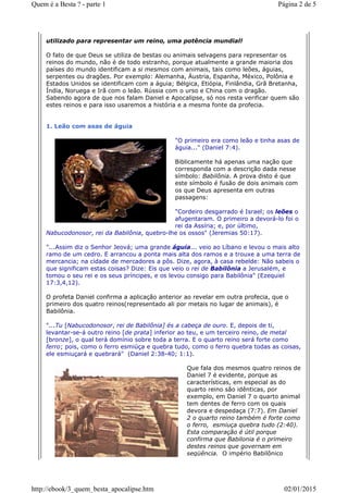 utilizado para representar um reino, uma potência mundial!
O fato de que Deus se utiliza de bestas ou animais selvagens para representar os
reinos do mundo, não é de todo estranho, porque atualmente a grande maioria dos
países do mundo identificam a si mesmos com animais, tais como leões, águias,
serpentes ou dragões. Por exemplo: Alemanha, Áustria, Espanha, México, Polônia e
Estados Unidos se identificam com a águia; Bélgica, Etiópia, Finlândia, Grã Bretanha,
Índia, Noruega e Irã com o leão. Rússia com o urso e China com o dragão.
Sabendo agora de que nos falam Daniel e Apocalipse, só nos resta verificar quem são
estes reinos e para isso usaremos a história e a mesma fonte da profecia.
1. Leão com asas de águia
"O primeiro era como leão e tinha asas de
águia..." (Daniel 7:4).
Biblicamente há apenas uma nação que
corresponda com a descrição dada nesse
símbolo: Babilônia. A prova disto é que
este símbolo é fusão de dois animais com
os que Deus apresenta em outras
passagens:
"Cordeiro desgarrado é Israel; os leões o
afugentaram. O primeiro a devorá-lo foi o
rei da Assíria; e, por último,
Nabucodonosor, rei da Babilônia, quebro-lhe os ossos" (Jeremias 50:17).
"...Assim diz o Senhor Jeová; uma grande águia... veio ao Líbano e levou o mais alto
ramo de um cedro. E arrancou a ponta mais alta dos ramos e a trouxe a uma terra de
mercancia; na cidade de mercadores a pôs. Dize, agora, à casa rebelde: Não sabeis o
que significam estas coisas? Dize: Eis que veio o rei de Babilônia a Jerusalém, e
tomou o seu rei e os seus príncipes, e os levou consigo para Babilônia" (Ezequiel
17:3,4,12).
O profeta Daniel confirma a aplicação anterior ao revelar em outra profecia, que o
primeiro dos quatro reinos(representado ali por metais no lugar de animais), é
Babilônia.
"...Tu [Nabucodonosor, rei de Babilônia] és a cabeça de ouro. E, depois de ti,
levantar-se-á outro reino [de prata] inferior ao teu, e um terceiro reino, de metal
[bronze], o qual terá domínio sobre toda a terra. E o quarto reino será forte como
ferro; pois, como o ferro esmiúça e quebra tudo, como o ferro quebra todas as coisas,
ele esmiuçará e quebrará" (Daniel 2:38-40; 1:1).
Que fala dos mesmos quatro reinos de
Daniel 7 é evidente, porque as
características, em especial as do
quarto reino são idênticas, por
exemplo, em Daniel 7 o quarto animal
tem dentes de ferro com os quais
devora e despedaça (7:7). Em Daniel
2 o quarto reino também é forte como
o ferro, esmiuça quebra tudo (2:40).
Esta comparação é útil porque
confirma que Babilonia é o primeiro
destes reinos que governam em
seqüência. O império Babilônico
Página 2 de 5Quem é a Besta ? - parte 1
02/01/2015http://ebook/3_quem_besta_apocalipse.htm
 