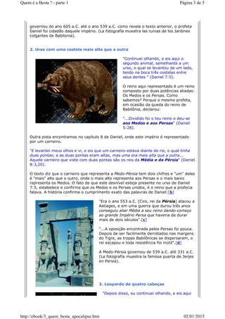 governou do ano 605 a.C. até o ano 539 a.C. como revela o texto anterior, o profeta
Daniel foi cidadão daquele império. (La fotografía muestra las ruinas de los Jardines
colgantes de Babilonia).
2. Urso com uma costela mais alta que a outra
"Continuei olhando, e eis aqui o
segundo animal, semelhante a um
urso, o qual se levantou de um lado,
tendo na boca três costelas entre
seus dentes " (Daniel 7:5).
O reino aqui representado é um reino
composto por duas potências aliadas:
Os Medos e os Persas. Como
sabemos? Porque o mesmo profeta,
em ocasião da queda do reino de
Babilônia, declarou:
"...Dividido foi o teu reino e deu-se
aos Medos e aos Persas" (Daniel
5:28).
Outra pista encontramos no capítulo 8 de Daniel, onde este império é representado
por um carneiro.
"E levantei meus olhos e vi, e eis que um carneiro estava diante do rio, o qual tinha
duas pontas; e as duas pontas eram altas, mas uma era mais alta que a outra...
Aquele carneiro que viste com duas pontas são os reis da Média e da Pérsia" (Daniel
8:3,20).
O texto diz que o carneiro que representa a Medo-Pérsia tem dois chifres e "um" deles
é "mais" alto que o outro, onde o mais alto representa aos Persas e o mais baixo
representa os Medos. O fato de que este desnível esteja presente no urso de Daniel
7:5, estabelece e confirma que os Medos e os Persas unidos, é o reino que a profecia
falava. A história confirma o cumprimento exato das palavras de Daniel:[b]
"Era o ano 553 a.C. [Ciro, rei da Pérsia] atacou a
Astíages, e em uma guerra que durou três anos
conseguiu aliar Média a seu reino dando começo
ao grande Império Persa que haveria de durar
mais de dois séculos".[c]
"...A oposição encontrada pelos Persas foi pouca.
Depois de ser facilmente derrotados nas margens
do Tigre, as tropas Babilônicas se dispersaram, o
rei escapou e toda resistência foi inútil".[d]
A Medo-Pérsia governou de 539 a.C. até 331 a.C.
(La fotografía muestra la famosa puerta de Jerjes
en Persia).
3. Leopardo de quatro cabeças
"Depois disso, eu continuei olhando, e eis aqui
Página 3 de 5Quem é a Besta ? - parte 1
02/01/2015http://ebook/3_quem_besta_apocalipse.htm
 