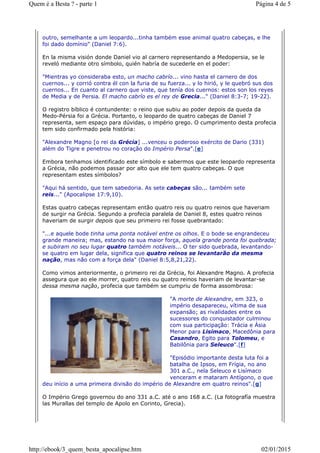 outro, semelhante a um leopardo...tinha também esse animal quatro cabeças, e lhe
foi dado domínio" (Daniel 7:6).
En la misma visión donde Daniel vio al carnero representando a Medopersia, se le
reveló mediante otro símbolo, quién habría de sucederle en el poder:
"Mientras yo consideraba esto, un macho cabrío... vino hasta el carnero de dos
cuernos... y corrió contra él con la furia de su fuerza... y lo hirió, y le quebró sus dos
cuernos... En cuanto al carnero que viste, que tenía dos cuernos: estos son los reyes
de Media y de Persia. El macho cabrío es el rey de Grecia..." (Daniel 8:3-7; 19-22).
O registro bíblico é contundente: o reino que subiu ao poder depois da queda da
Medo-Pérsia foi a Grécia. Portanto, o leopardo de quatro cabeças de Daniel 7
representa, sem espaço para dúvidas, o império grego. O cumprimento desta profecia
tem sido confirmado pela história:
"Alexandre Magno [o rei da Grécia] ...venceu o poderoso exército de Dario (331)
além do Tigre e penetrou no coração do Império Persa".[e]
Embora tenhamos identificado este símbolo e sabermos que este leopardo representa
a Grécia, não podemos passar por alto que ele tem quatro cabeças. O que
representam estes símbolos?
"Aqui há sentido, que tem sabedoria. As sete cabeças são... também sete
reis..." (Apocalipse 17:9,10).
Estas quatro cabeças representam então quatro reis ou quatro reinos que haveriam
de surgir na Grécia. Segundo a profecia paralela de Daniel 8, estes quatro reinos
haveriam de surgir depois que seu primeiro rei fosse quebrantado:
"...e aquele bode tinha uma ponta notável entre os olhos. E o bode se engrandeceu
grande maneira; mas, estando na sua maior força, aquela grande ponta foi quebrada;
e subiram no seu lugar quatro também notáveis... O ter sido quebrada, levantando-
se quatro em lugar dela, significa que quatro reinos se levantarão da mesma
nação, mas não com a força dela" (Daniel 8:5,8,21,22).
Como vimos anteriormente, o primeiro rei da Grécia, foi Alexandre Magno. A profecia
assegura que ao ele morrer, quatro reis ou quatro reinos haveriam de levantar-se
dessa mesma nação, profecia que também se cumpriu de forma assombrosa:
"A morte de Alexandre, em 323, o
império desapareceu, vítima de sua
expansão; as rivalidades entre os
sucessores do conquistador culminou
com sua participação: Trácia e Ásia
Menor para Lisímaco, Macedônia para
Casandro, Egito para Tolomeu, e
Babilônia para Seleuco".[f]
"Episódio importante desta luta foi a
batalha de Ipsos, em Frígia, no ano
301 a.C., nela Seleuco e Lisímaco
venceram e mataram Antígono, o que
deu início a uma primeira divisão do império de Alexandre em quatro reinos".[g]
O Império Grego governou do ano 331 a.C. até o ano 168 a.C. (La fotografía muestra
las Murallas del templo de Apolo en Corinto, Grecia).
Página 4 de 5Quem é a Besta ? - parte 1
02/01/2015http://ebook/3_quem_besta_apocalipse.htm
 