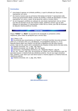2001/05©JesusVoltara.com.br
Conclusões:
Uma besta é apenas um símbolo profético, o qual é utilizado por Deus para
representar um reino.
Da mesma maneira que as primeiras três bestas de Daniel 7 representam três
reinos que governaram desde o tempo do profeta, a besta do Apocalipse 13 deve
representar um reino, o qual, há de governar sobre o mundo inteiro.
Se em linguagem profética as cabeças de uma besta representam reis ou reinos
que hão de levantar-se de uma mesma nação, podemos concluir que as sete
cabeças do Apocalipse 13 representam a sete reis ou reinos, que hão de levantar-
se daquela mesma potência mundial.
Clique "Voltar" ou "Back" na sua barra de navegação ou pressione a letra
respectiva, para voltar ao parágrafo que o enviou aqui.
[a] 2 Pedro 1:20.
[b] As profecias que encontramos em Daniel 7 e 8 foram escritas nos anos primeiro
(553 a.C.) e terceiro (551 a.C.) de Belsazar, rei da Babilônia (Daniel 7:1; 8:1).
Naquela época saber que império iria derrotar a Babilônia era tão difícil quanto
prever, hoje em dia, quem será o presidente dos Estados Unidos dentro de doze anos.
[c] História Universal, vol. 1, pág. 168, Marín.
[d] História Universal, vol. 8, págs. 38 e 39, Nauta.
[e] Diccionario Enciclopédico Terranova, art. "Alejandro Magno", pág.44.
[f] Id., art. "Grecia", pág. 692; Se encontrar Id. (idem) em uma referência, quer diz
que deve buscar a mesma fonte da referência anterior. Se em seu lugar encontrar
Ibid. (ibidem), quer dizer que você deve buscar a mesma página e a mesma fonte da
referência anterior.
[g] História Universal, vol. 1, pág. 261, Marín.
Página 5 de 5Quem é a Besta ? - parte 1
02/01/2015http://ebook/3_quem_besta_apocalipse.htm
 