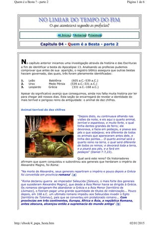 Capítulo 04 - Quem é a Besta - parte 2
No capítulo anterior inicamos uma investigação através da história e das Escrituras
a fim de identificar a besta do Apocalipse 13. Analisando as profecias pudemos
comprovar que antes de sua aparição, o registro bíblico assegura que outras bestas
haviam governado, das quais, três foram plenamente identificadas:
1. Leão Babilônia (605 a.C.-539 a.C.)
2. Urso Medo Pérsia (539 a.C.-331 a.C.)
3. Leopardo Grécia (331 a.C.-168 a.C.)
Apesar do significativo avanço que conseguimos, ainda nos falta muita história por ler
para chegar até nossos dias. Esta seção se encarregará de revelar a identidade do
mais terrível e perigoso reino da antiguidade: o animal de dez chifres.
Animal terrível de dez chifres
"Depois disto, eu continuava olhando nas
visões da noite, e eis aqui o quarto animal,
terrível e espantoso, e muito forte, o qual
tinha dentes grandes de ferro; ele
devorava, e fazia em pedaços, e pisava aos
pés o que sobejava; era diferente de todos
os animais que apareceram antes dele, e
tinha dez pontas... O quarto animal será o
quarto reino na terra, o qual será diferente
de todos os reinos; e devorará toda a terra,
e a pisará aos pés, e a fará em
pedaços" (Daniel 7:7,23).
Qual será este reino? Os historiadores
afirmam que quem conquistou e subordinou aos generais que herdaram o império de
Alexandre Magno, foi Roma:
"Na morte de Alexandre, seus generais repartiram o império e pouco depois a Grécia
foi convertida em província romana".[a]
"Roma declarou guerra ao imperador Seleucida [Seleuco, o mais forte dos generais
que sucederam Alexandre Magno], que desde a Ásia Menor havia se dirigido à Grécia.
Os romanos obrigaram-lhe abandonar a Grécia e a Ásia Menor [território de
Lísimaco], o fizeram pagar uma grande quantidade de títulos de indenização... Pouco
depois, em 168 a.C. um ultimato romano impediu aos Seleucidas invadir o Egito
[território de Tolomeu], país que se converteu em protetorado romano... Com
províncias em três continentes, Europa, África e Ásia, a república Romana,
antes obscura, alcançou então a supremacia do mundo antigo".[b]
Página 1 de 6Quem é a Besta ? - parte 2
02/01/2015http://ebook/4_papa_besta.htm
 