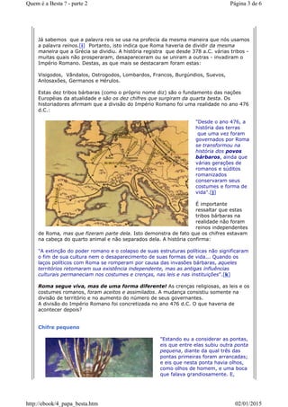Já sabemos que a palavra reis se usa na profecia da mesma maneira que nós usamos
a palavra reinos.[i] Portanto, isto indica que Roma haveria de dividir da mesma
maneira que a Grécia se dividiu. A história registra que desde 378 a.C. várias tribos -
muitas quais não prosperaram, desapareceram ou se uniram a outras - invadiram o
Império Romano. Destas, as que mais se destacaram foram estas:
Visigodos, Vândalos, Ostrogodos, Lombardos, Francos, Burgúndios, Suevos,
Anlosaxões, Germanos e Hérulos.
Estas dez tribos bárbaras (como o próprio nome diz) são o fundamento das nações
Européias da atualidade e são os dez chifres que surgiram da quarta besta. Os
historiadores afirmam que a divisão do Império Romano foi uma realidade no ano 476
d.C.:
"Desde o ano 476, a
história das terras
que uma vez foram
governados por Roma
se transformou na
história dos povos
bárbaros, ainda que
várias gerações de
romanos e súditos
romanizados
conservaram seus
costumes e forma de
vida".[j]
É importante
ressaltar que estas
tribos bárbaras na
realidade não foram
reinos independentes
de Roma, mas que fizeram parte dela. Isto demonstra de fato que os chifres estavam
na cabeça do quarto animal e não separados dela. A história confirma:
"A extinção do poder romano e o colapso de suas estruturas políticas não significaram
o fim de sua cultura nem o desaparecimento de suas formas de vida... Quando os
laços políticos com Roma se romperam por causa das invasões bárbaras, aqueles
territórios retomaram sua existência independente, mas as antigas influências
culturais permaneciam nos costumes e crenças, nas leis e nas instituições".[k]
Roma segue viva, mas de uma forma diferente! As crenças religiosas, as leis e os
costumes romanos, foram aceitos e assimilados. A mudança consistiu somente na
divisão de território e no aumento do número de seus governantes.
A divisão do Império Romano foi concretizada no ano 476 d.C. O que haveria de
acontecer depois?
Chifre pequeno
"Estando eu a considerar as pontas,
eis que entre elas subiu outra ponta
pequena, diante da qual três das
pontas primeiras foram arrancadas;
e eis que nesta ponta havia olhos,
como olhos de homem, e uma boca
que falava grandiosamente. E,
Página 3 de 6Quem é a Besta ? - parte 2
02/01/2015http://ebook/4_papa_besta.htm
 