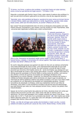 "E temos, mui firme, a palavra dos profetas, a qual bem fazeis em estar atentos,
como a uma luz que alumia em lugar escuro..." (2 Pedro 1:19).
Segundo o ensinado pelo Senhor Jesus Cristo, estar atento à palavra dos profetas é o
que nos permitirá conhecer quão perto se encontra o dia de seu segundo advento:
"Aprendei, pois, esta parábola da figueira: quando já os seus ramos se tornam tenros
e brotam folhas, sabeis que está próximo o verão. Igualmente, quando virdes todas
essas coisas, sabei que ele está próximo, às portas" (Mateus 24:32-33).
Que coisas? Há aproximadamente dois mil anos os discípulos preocupados com este
mesmo assunto consultaram a seu mestre, que lhe revelou as mais importantes. Esta
conversa está registrada na Bíblia para nosso conhecimento.
"E, estando assentado no
monte das Oliveiras, chegaram-
se a ele os seus discípulos, em
particular, dizendo: Dize-nos
quando serão essas coisas e
que sinal haverá da tua vinda e
do fim do mundo? E Jesus,
respondendo, disse-lhes:
Acautelai-vos, que ninguém vos
engane, porque muitos virão
em meu nome, dizendo: Eu sou
o Cristo; e enganarão a muitos.
E ouvireis de guerras e rumores
de guerras; olhai, não vos
assusteis, porque é mister que
isso tudo aconteça, mas ainda
não é o fim. Porquanto se levantará nação contra nação, e reino contra reino, e
haverá fomes, e pestes, e terremotos em vários lugares. Mas todas essas coisas são o
princípio das dores" (Mateus 24 3-8).
Se você é daquelas pessoas que gostam de estar em dia com as notícias certamente
verá nesta declaração de Jesus Cristo, uma impressionante descrição do que está
acontecendo agora mesmo no mundo. Se você comprar o jornal de hoje é muito
provável que encontre informações acerca de `seres iluminados' que asseguram que
são a encarnação de Cristo e que vieram para salvar o mundo. Também lerá sobre as
últimas guerras suscitadas no Oriente Médio e outras zonas de conflito. Lerá acerca
dos últimos rumores de guerras anunciadas por astrólogos lendários como
Nostradamus ou outros videntes modernos, se inteirará dos milhares de mortos e
milhões de feridos deixados pelo último terremoto em algum lugar do planeta, se
informará da última epidemia coletiva nos países europeus e do novo vírus letal criado
por acidente em um laboratório de prestigio em manipulação genética. Tomará
consciência da desolação na Etiópia, onde seus habitantes morrem por falta de
alimentos. Lerá sobre a crise econômica mundial e da terrível taxa de desemprego
que está fazendo que cada vez mais pessoas tenham fome, mesmo nos países mais
industrializados.
Apesar do incrível cumprimento das palavras de Cristo, devemos levar em conta que
embora elas anunciem que Ele vem, estes sinais não são os últimos nem os
definitivos. Se leres esta passagem com cuidado notarás que Jesus Cristo disse: "mas
ainda não é o fim" e "tudo isto é só o princípios das dores". [d] Isto mostra que ainda
faltam algumas coisas por vir, quais são? Leia com atenção a continuação do sermão
pregado pelo Senhor Jesus aos discípulos:
"Então, vos hão de entregar para serdes atormentados e matar-vos-ão; e sereis
odiados de todas as gentes por causa do meu nome. Nesse tempo, muitos serão
Página 2 de 6Sinais da vinda de Jesus
02/01/2015http://ebook/1_sinais_vinda_jesus.htm
 