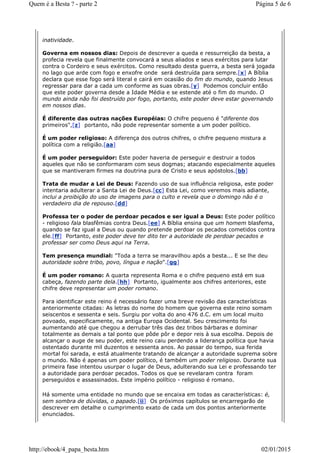 inatividade.
Governa em nossos dias: Depois de descrever a queda e ressurreição da besta, a
profecia revela que finalmente convocará a seus aliados e seus exércitos para lutar
contra o Cordeiro e seus exércitos. Como resultado desta guerra, a besta será jogada
no lago que arde com fogo e enxofre onde será destruída para sempre.[x] A Bíblia
declara que esse fogo será literal e cairá em ocasião do fim do mundo, quando Jesus
regressar para dar a cada um conforme as suas obras.[y] Podemos concluir então
que este poder governa desde a Idade Média e se estende até o fim do mundo. O
mundo ainda não foi destruído por fogo, portanto, este poder deve estar governando
em nossos dias.
É diferente das outras nações Européias: O chifre pequeno é "diferente dos
primeiros",[z] portanto, não pode representar somente a um poder político.
É um poder religioso: A diferença dos outros chifres, o chifre pequeno mistura a
política com a religião.[aa]
É um poder perseguidor: Este poder haveria de perseguir e destruir a todos
aqueles que não se conformaram com seus dogmas; atacando especialmente aqueles
que se mantiveram firmes na doutrina pura de Cristo e seus apóstolos.[bb]
Trata de mudar a Lei de Deus: Fazendo uso de sua influência religiosa, este poder
intentaria adulterar a Santa Lei de Deus.[cc] Esta Lei, como veremos mais adiante,
inclui a proibição do uso de imagens para o culto e revela que o domingo não é o
verdadeiro dia de repouso.[dd]
Professa ter o poder de perdoar pecados e ser igual a Deus: Este poder político
- religioso fala blasfêmias contra Deus.[ee] A Bíblia ensina que um homem blasfema,
quando se faz igual a Deus ou quando pretende perdoar os pecados cometidos contra
ele.[ff] Portanto, este poder deve ter dito ter a autoridade de perdoar pecados e
professar ser como Deus aqui na Terra.
Tem presença mundial: "Toda a terra se maravilhou após a besta... E se lhe deu
autoridade sobre tribo, povo, língua e nação".[gg]
É um poder romano: A quarta representa Roma e o chifre pequeno está em sua
cabeça, fazendo parte dela.[hh] Portanto, igualmente aos chifres anteriores, este
chifre deve representar um poder romano.
Para identificar este reino é necessário fazer uma breve revisão das características
anteriormente citadas: As letras do nome do homem que governa este reino somam
seiscentos e sessenta e seis. Surgiu por volta do ano 476 d.C. em um local muito
povoado, especificamente, na antiga Europa Ocidental. Seu crescimento foi
aumentando até que chegou a derrubar três das dez tribos bárbaras e dominar
totalmente as demais a tal ponto que pôde pôr e depor reis à sua escolha. Depois de
alcançar o auge de seu poder, este reino caiu perdendo a liderança política que havia
ostentado durante mil duzentos e sessenta anos. Ao passar do tempo, sua ferida
mortal foi sarada, e está atualmente tratando de alcançar a autoridade suprema sobre
o mundo. Não é apenas um poder político, é também um poder religioso. Durante sua
primeira fase intentou usurpar o lugar de Deus, adulterando sua Lei e professando ter
a autoridade para perdoar pecados. Todos os que se revelaram contra foram
perseguidos e assassinados. Este império político - religioso é romano.
Há somente uma entidade no mundo que se encaixa em todas as características: é,
sem sombra de dúvidas, o papado.[ii] Os próximos capítulos se encarregarão de
descrever em detalhe o cumprimento exato de cada um dos pontos anteriormente
enunciados.
Página 5 de 6Quem é a Besta ? - parte 2
02/01/2015http://ebook/4_papa_besta.htm
 