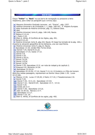 2001/05©JesusVoltara.com.br
Clique "Voltar" ou "Back" na sua barra de navegação ou pressione a letra
respectiva, para voltar ao parágrafo que o enviou aqui.
[a] Pequeno Dicionário Ilustrado Larousse , art. "Grecia", pág. 1327.
[b] História Universal e da Civilização, t. 1, págs. 160-161, E. Hispano Europea.
[c] Atlas Ilustrado da História Universal, pág. 11, Editora Libsa.
[d] Ibid.
[e] História Universal, tomo 8, págs. 148-149, Nauta.
[f] Mateus 2:13,14.
[g] 1 Pedro 3:22.
[h] Ellen G. White, El Conflicto de los Siglos, pág. 491.
[i] Daniel 8:21,22.
[j] História Universal, tomo 8, pág.163, Nauta. El mapa fue tomado de la pág. 166 y
muestra la ubicación geográfica de los bárbaros, una vez cayó Roma.
[k] História Universal, tomo 9, pág.12, Nauta.
[l] Apocalipse 13:18, versão Félix Torres Amat.
[m] Daniel 7:24; Daniel 8:21,22.
[n] Apocalipse 17:15; Isaías 17:12.
[o] Daniel 7:8.
[p] Daniel 7:25.
[q] Daniel 2:20,21.
[r] Daniel 7:8,24.
[s] Daniel 7:8,20.
[t] Daniel 7:8,24.
[u] Daniel 7:25; Apocalipse 13:5; ver nota de rodapé g do capítulo 2.
[v] Ezequiel 4:6; Números 14:34.
[w] Apocalipse 13:10,14.
[x] Apocalipse 19:19-20; 17:14; Daniel 7:11-14. O Cordeiro e o Filho do homem
descritos nestas passagens, representam ao Senhor Jesus (João 1:29; Lucas
22:47,48).
[y] Mateus 13:40; Lucas 17:29,30; 2 Pedro 3:7-10; 2 Tessalonicenses 2:8.
[z] Daniel 7:24.
[aa] Daniel 7:25; 8:11,12; Apocalipse 13:5-8.
[bb] Daniel 7:21; Daniel 8:24; Apocalipse 13:7; 14:12.
[cc] Daniel 7:25.
[dd] Exôdo 20:3-17.
[ee] Daniel 7:20; Apocalipse 13:5,6.
[ff] João 10:30-33; Marcos 2:3-7.
[gg] Apocalipse 13:3,7.
[hh] Daniel 7:23, 24.
[ii] Ellen G. White, El Conflicto de los siglos, pág. 492.
Página 6 de 6Quem é a Besta ? - parte 2
02/01/2015http://ebook/4_papa_besta.htm
 