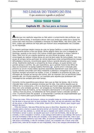 Capítulo 05 - Da luz para as trevas
Ainda que nos capítulos seguintes eu fale sobre o cumprimento das profecias que
falam da última besta, é necessário deixar claro que ainda que saiba que a Igreja foi
autora das mais horríveis crueldades e heresias na Idade Média, não seria justo, nem
bom, culpar aos católicos de hoje pelo que fizeram seus antepassados nas cruzadas
ou na inquisição.
Eu mesmo participei desde criança da vida na Igreja Católica e cumpri fielmente com
meus deveres dentro e fora da Igreja. Minha alegria maior era com a chegada do
Domingo, quando ia me reunir com outros irmãos para celebrar a missa e adorar a
Deus. Para mim foi um orgulho pertencer ao coro oficial da igreja, onde era
encarregado de realizar muitas obras em prol do bem-estar da comunidade. Com meu
grupo de amigos íamos participar de retiros espirituais onde compartilhávamos nossas
dificuldades e temores, encontrando apoio mútuo e grande decanso para nossas
almas. Realmente desfrutei a companhia de meus amigos, os quais lembro com
grande apreço e carinho. Sei, por experiência, que a grande maioria dos filhos de
Deus se encontram na Igreja Católica Romana;[a] quanto amor e devoção pelo
próximo se vê em muitos deles! Quantos sacerdotes abandonam suas casas para
buscar estreita comunhão com Deus mediante a pobreza e renegando-se a si mesmo!
Quantos monges renunciam as modas, o luxo, a vaidade e os prazeres da vida e se
entregam de coração ao serviço dos outros, sem se importar com os sacrifícios! Estas
pessoas são, em muitos aspectos, um exemplo para aqueles que professam ser
mensageiros da verdade para este tempo.
Comento minha experiência para deixar claro que ao falar da Igreja, não é minha
intenção falar contra as pessoas sinceras que há nela, mas contra aqueles que ao
infiltrar-se no cristianismo, a fé e as doutrinas que foram dadas aos santos apóstolos.
Deus tem uma verdade que deve ser pregada ao mundo(Veja Apocalipse 14:6-12) e
nestes dias finais da história, se faz necessário desmascarar o erro para que quando
venha a hora da prova, os habitantes da Terra possam tomar a decisão correta e
viver. O próximo texto lhe ajudará a compreender o sentido da responsabilidade que
tenho e o motivo pelo qual proclamo esta mensagem:
"Disse-me mais: Filho do homem, coloca no coração todas as minhas palavras que te
hei de dizer e ouve-as com os teus ouvidos. Eia, pois, vai aos do cativeiro, aos filhos
do teu povo, e lhes falarás, e lhes dirás: Assim diz o Senhor Jeová, quer ouçam quer
deixem de ouvir.
... Filho do homem, fala aos filhos do teu povo e dize-lhes: Quando eu fizer vir a
espada sobre a terra e o povo da terra tomar um homem dos seus termos, e o
constituir por seu atalaia; e, vendo ele que a espada vem sobre a terra, tocar a
trombeta e avisar o povo; se aquele que ouvir o som da trombeta, não se der por
avisado, e vier a espada e o tomar, o seu sangue será sobre a sua cabeça. Ele ouviu o
som da trombeta e não se deu por avisado, o seu sangue será sobre ele; mas o que
se dá por avisado salvará a sua vida. Mas, se quando o atalaia vir que vem a espada,
não tocar a trombeta, e não for avisado o povo; se a espada vier e levar uma vida
dentre eles, este tal foi levado na sua iniqüidade, mas o seu sangue demandarei da
Página 1 de 8O anticristo
02/01/2015http://ebook/5_anticristo.htm
 