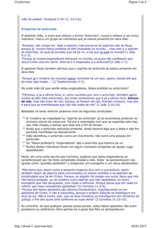 mão do atalaia" (Ezequiel 3:10-11; 33:2-6).
O Espírito do Anticristo
O apóstolo João, o único que utilizou o termo "anticristo", nunca o utilizou a um único
indivíduo, mas a um grupo de indivíduos que já estava presente em seus dias:
"Amados, não creiais em todo o espírito, mas provai se os espíritos são de Deus,
porque já muitos falsos profetas se têm levantado no mundo... mas este é o espírito
do anticristo, do qual já ouvistes que há de vir, e eis que já está no mundo"(1 João
4:1-3).
"Porque já muitos enganadores entraram no mundo, os quais não confessam que
Jesus Cristo veio em carne. Este tal é o enganador e o anticristo"(2 João 1:7).
O apóstolo Paulo também afirmou que o espírito do anticristo já estava presente em
seus dias:
"Porque já o mistério da injustiça opera; somente há um que, agora, resiste até que
do meio seja tirado..." (2 Tesalonicenses 2:7).
De onde João diz que sairão estes enganadores, falsos profetas ou anticristos?
"Filhinhos, é já a última hora; e, como ouvistes que vem o anticristo, também agora
muitos se têm feito anticristos; por onde conhecemos que é já a última hora. Saíram
de nós, mas não eram de nós; porque, se fossem de nós, ficariam conosco; mas isto
é para que se manifestasse que não são todos de nós" (1 João 2:18,19).
Baseados no texto anterior podemos tirar as seguintes conclusões:
O "mistério da iniqüidade"ou "espírito do anticristo" já se encontrava presente no
primeiro século de nossa era. Tal era a velocidade com que se expandia este mal,
que João chegou a pensar que esse era o fim do tempo.
Ainda que o anticristo estivesse presente, ainda haveria algo que o detia e não lhe
permitia manifestar-se abertamente.
João identificou o anticristo como um movimento, não como uma pessoa em
particular.
Os "falsos profetas"e "enganadores" são o anticristo que haveria de vir.
Muitos destes indivíduos foram em algum momento dirigentes da Igreja. Logo
apostataram.
Paulo, em uma carta escrita aos Coríntios, explicou que estes enganadores se
caracterizavam por ter feito competição desleal a eles. Estes se apresentavam nas
igrejas como "grandes apóstolos" e pregavam um evangelho e um Jesus adulterados:
"Mas temo que, assim como a serpente enganou Eva com a sua astúcia, assim
também sejam de alguma sorte corrompidos os vossos sentidos e se apartem da
simplicidade que há em Cristo. Porque, se alguém for pregar-vos outro Jesus que nós
não temos pregado, ou se recebeis outro espírito que não recebestes, ou outro
evangelho que não abraçastes, com razão o sofrereis. Porque penso que em nada fui
inferior aos mais «excelentes apóstolos»"(2 Coríntios 11:3-5).
"Porque tais falsos apóstolos são obreiros fraudulentos, transfigurando-se em
apóstolos de Cristo. E não é maravilha, porque o próprio Satanás se transfigura em
anjo de luz. Não é muito, pois, que os seus ministros se transfigurem em ministros da
justiça; o fim dos quais será conforme as suas obras" (2 Corintios 11:13-15).
Ao contrário do que qualquer pessoa possa pensar, estes falsos apóstolos não eram
grosseiros ou arbitrários. Para ganhar-se o apoio dos fiéis se apresentavam
Página 2 de 8O anticristo
02/01/2015http://ebook/5_anticristo.htm
 