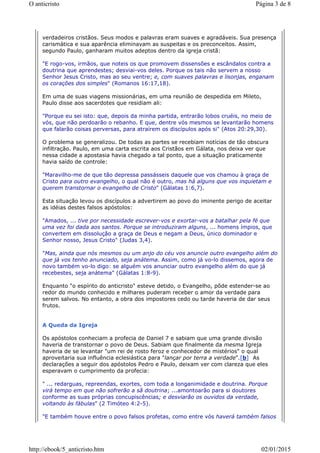 verdadeiros cristãos. Seus modos e palavras eram suaves e agradáveis. Sua presença
carismática e sua aparência eliminavam as suspeitas e os preconceitos. Assim,
segundo Paulo, ganharam muitos adeptos dentro da igreja cristã:
"E rogo-vos, irmãos, que noteis os que promovem dissensões e escândalos contra a
doutrina que aprendestes; desviai-vos deles. Porque os tais não servem a nosso
Senhor Jesus Cristo, mas ao seu ventre; e, com suaves palavras e lisonjas, enganam
os corações dos simples" (Romanos 16:17,18).
Em uma de suas viagens missionárias, em uma reunião de despedida em Mileto,
Paulo disse aos sacerdotes que residiam ali:
"Porque eu sei isto: que, depois da minha partida, entrarão lobos cruéis, no meio de
vós, que não perdoarão o rebanho. E que, dentre vós mesmos se levantarão homens
que falarão coisas perversas, para atraírem os discípulos após si" (Atos 20:29,30).
O problema se generalizou. De todas as partes se recebiam notícias de tão obscura
infiltração. Paulo, em uma carta escrita aos Cristãos em Gálata, nos deixa ver que
nessa cidade a apostasia havia chegado a tal ponto, que a situação praticamente
havia saído de controle:
"Maravilho-me de que tão depressa passásseis daquele que vos chamou à graça de
Cristo para outro evangelho, o qual não é outro, mas há alguns que vos inquietam e
querem transtornar o evangelho de Cristo" (Gálatas 1:6,7).
Esta situação levou os discípulos a advertirem ao povo do iminente perigo de aceitar
as idéias destes falsos apóstolos:
"Amados, ... tive por necessidade escrever-vos e exortar-vos a batalhar pela fé que
uma vez foi dada aos santos. Porque se introduziram alguns, ... homens ímpios, que
convertem em dissolução a graça de Deus e negam a Deus, único dominador e
Senhor nosso, Jesus Cristo" (Judas 3,4).
"Mas, ainda que nós mesmos ou um anjo do céu vos anuncie outro evangelho além do
que já vos tenho anunciado, seja anátema. Assim, como já vo-lo dissemos, agora de
novo também vo-lo digo: se alguém vos anunciar outro evangelho além do que já
recebestes, seja anátema" (Gálatas 1:8-9).
Enquanto "o espírito do anticristo" esteve detido, o Evangelho, pôde estender-se ao
redor do mundo conhecido e milhares puderam receber o amor da verdade para
serem salvos. No entanto, a obra dos impostores cedo ou tarde haveria de dar seus
frutos.
A Queda da Igreja
Os apóstolos conheciam a profecia de Daniel 7 e sabiam que uma grande divisão
haveria de transtornar o povo de Deus. Sabiam que finalmente da mesma Igreja
haveria de se levantar "um rei de rosto feroz e conhecedor de mistérios" o qual
aproveitaria sua influência eclesiástica para "lançar por terra a verdade".[b] As
declarações a seguir dos apóstolos Pedro e Paulo, deixam ver com clareza que eles
esperavam o cumprimento da profecia:
" ... redarguas, repreendas, exortes, com toda a longanimidade e doutrina. Porque
virá tempo em que não sofrerão a sã doutrina; ...amontoarão para si doutores
conforme as suas próprias concupiscências; e desviarão os ouvidos da verdade,
voltando às fábulas" (2 Timóteo 4:2-5).
"E também houve entre o povo falsos profetas, como entre vós haverá também falsos
Página 3 de 8O anticristo
02/01/2015http://ebook/5_anticristo.htm
 