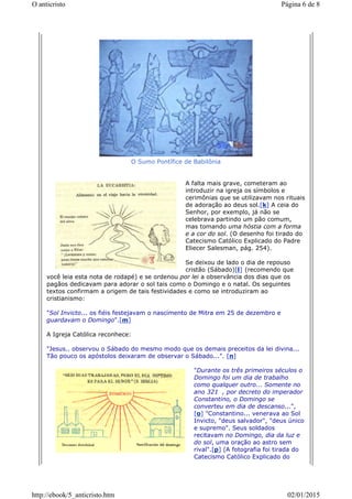 O Sumo Pontífice de Babilônia
A falta mais grave, cometeram ao
introduzir na igreja os símbolos e
cerimônias que se utilizavam nos rituais
de adoração ao deus sol.[k] A ceia do
Senhor, por exemplo, já não se
celebrava partindo um pão comum,
mas tomando uma hóstia com a forma
e a cor do sol. (O desenho foi tirado do
Catecismo Católico Explicado do Padre
Eliecer Salesman, pág. 254).
Se deixou de lado o dia de repouso
cristão (Sábado)[l] (recomendo que
você leia esta nota de rodapé) e se ordenou por lei a observância dos dias que os
pagãos dedicavam para adorar o sol tais como o Domingo e o natal. Os seguintes
textos confirmam a origem de tais festividades e como se introduziram ao
cristianismo:
"Sol Invicto... os fiéis festejavam o nascimento de Mitra em 25 de dezembro e
guardavam o Domingo".[m]
A Igreja Católica reconhece:
"Jesus.. observou o Sábado do mesmo modo que os demais preceitos da lei divina...
Tão pouco os apóstolos deixaram de observar o Sábado...". [n]
"Durante os três primeiros séculos o
Domingo foi um dia de trabalho
como qualquer outro... Somente no
ano 321 , por decreto do imperador
Constantino, o Domingo se
converteu em dia de descanso...",
[o] "Constantino... venerava ao Sol
Invicto, "deus salvador", "deus único
e supremo". Seus soldados
recitavam no Domingo, dia da luz e
do sol, uma oração ao astro sem
rival".[p] (A fotografia foi tirada do
Catecismo Católico Explicado do
Página 6 de 8O anticristo
02/01/2015http://ebook/5_anticristo.htm
 